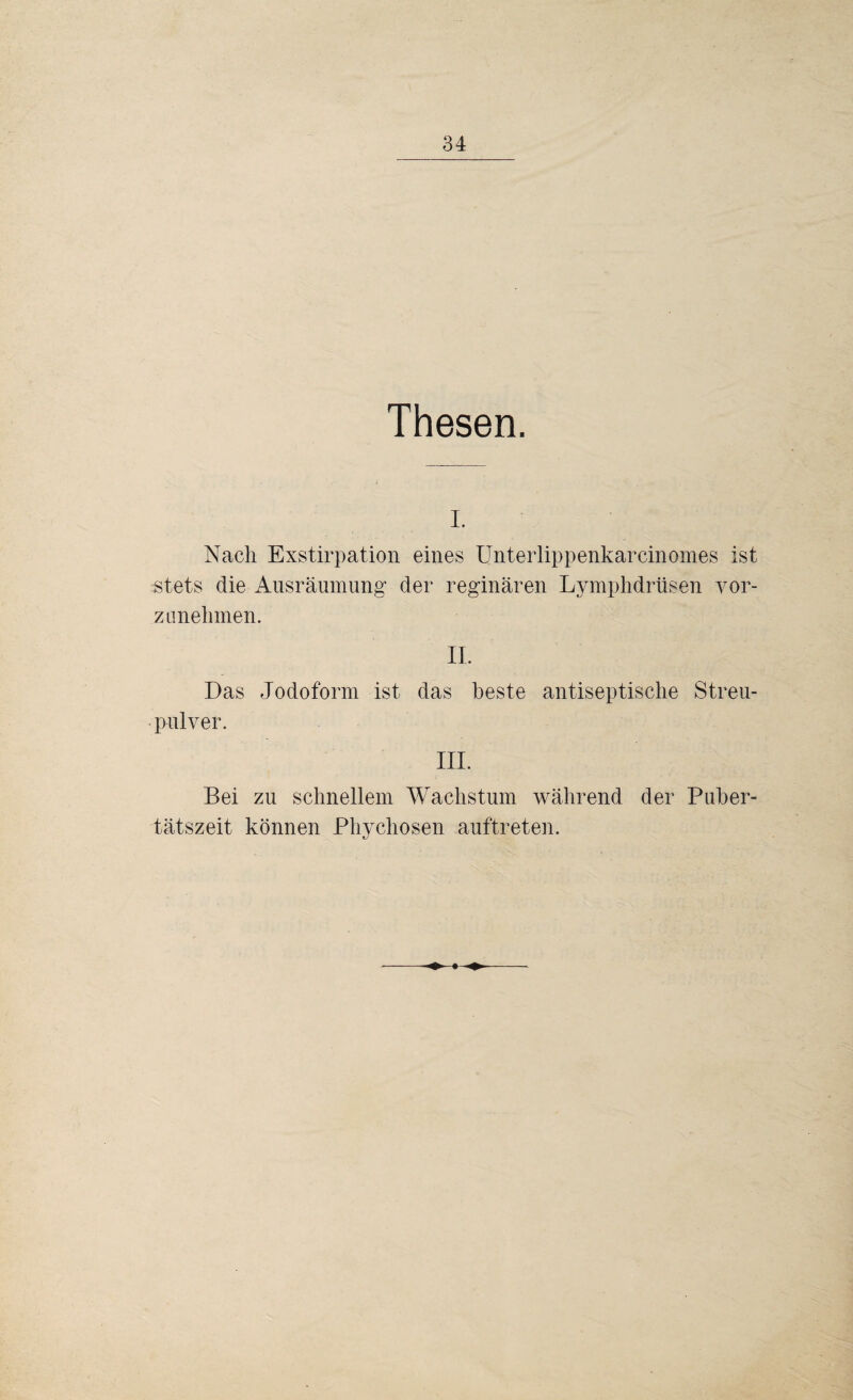 Thesen. I. Nach Exstirpation eines Unterlippenkarcinomes ist stets die Ausräumung’ der reginären Lymphdrüsen vor- .z unehmen. II. Das Jodoform ist das beste antiseptische Streu¬ pulver. III. Bei zu schnellem Wachstum während der Puber¬ tätszeit können Phychosen auftreten.