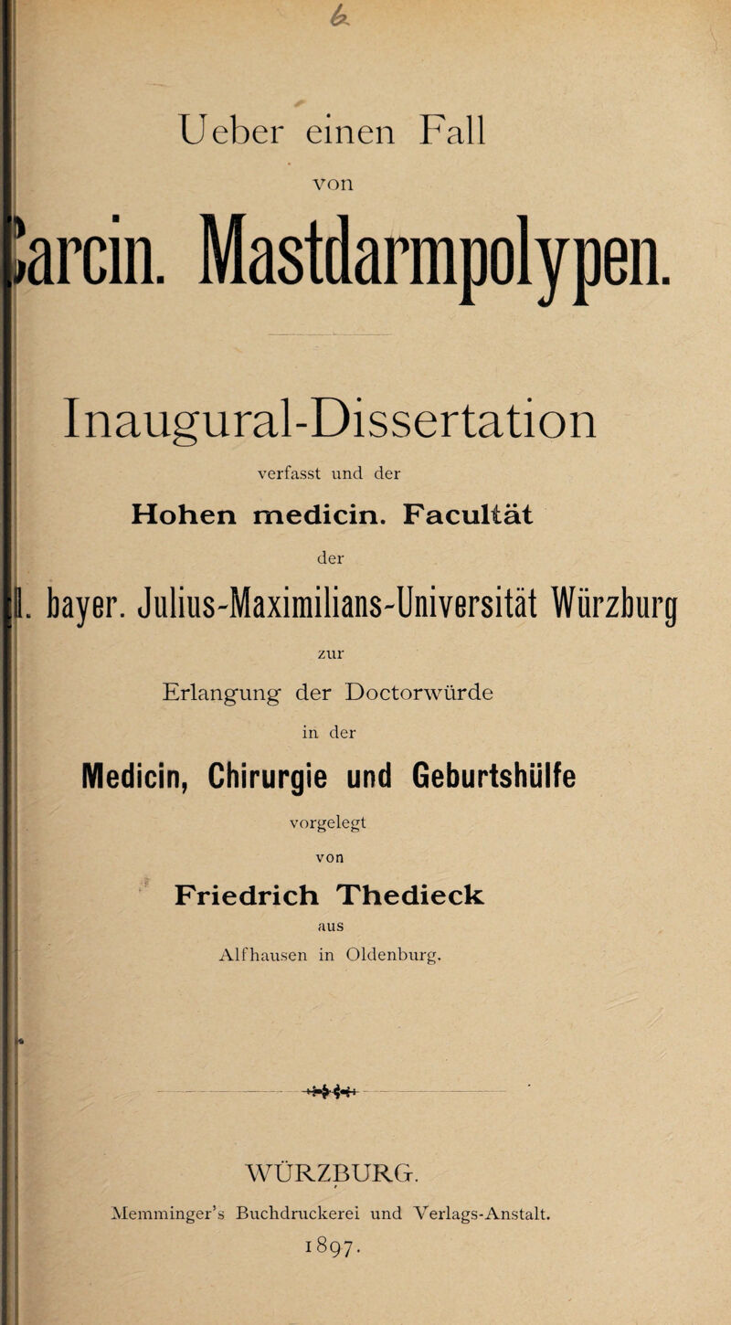 ! Ueber einen Fall von iarcin. Mastdarmpolypen. Inaugural-Dissertation verfasst und der Hohen medicin. Facultät der 1. bayer. Julius-Maximilians-Universität Würzburg zur Erlangung der Doctorwürde in der Medicin, Chirurgie und Geburtshülfe vorgelegt von Friedrich Thedieck aus Alfhausen in Oldenburg. WÜRZBURG. Memminger’s Buchdruckerei und Verlags-Anstalt. 1897.