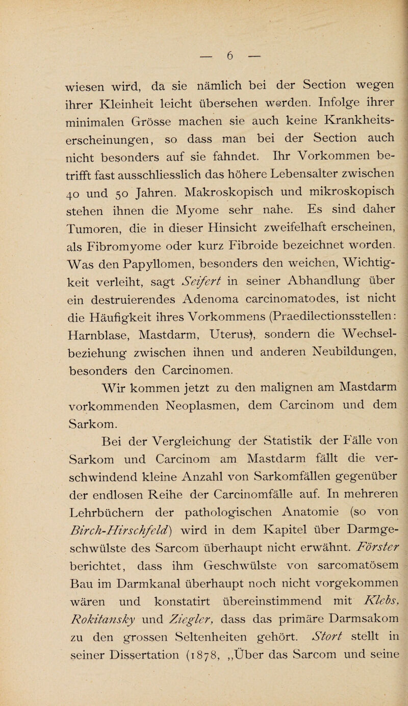 wiesen wird, da sie nämlich bei der Section wegen ihrer Kleinheit leicht übersehen werden. Infolge ihrer minimalen Grösse machen sie auch keine Krankheits¬ erscheinungen, so dass man bei der Section auch nicht besonders auf sie fahndet. Ihr Vorkommen be¬ trifft fast ausschliesslich das höhere Lebensalter zwischen 40 und 50 Jahren. Makroskopisch und mikroskopisch stehen ihnen die Myome sehr nahe. Es sind daher Tumoren, die in dieser Hinsicht zweifelhaft erscheinen, als Fibromyome oder kurz Fibroide bezeichnet worden. Was den Papyllomen, besonders den weichen, Wichtig¬ keit verleiht, sagt Seifert in seiner Abhandlung über ein destruierendes Adenoma carcinomatodes, ist nicht die Häufigkeit ihres Vorkommens (Praedilectionsstellen: Harnblase, Mastdarm, Uterus), sondern die Wechsel¬ beziehung zwischen ihnen und anderen Neubildungen, besonders den Carcinomen. Wir kommen jetzt zu den malignen am Mastdarm vorkommenden Neoplasmen, dem Carcinom und dem Sarkom. Bei der Vergleichung der Statistik der Fälle von Sarkom und Carcinom am Mastdarm fällt die ver¬ schwindend kleine Anzahl von Sarkomfällen gegenüber der endlosen Reihe der Carcinomfälle auf. In mehreren Lehrbüchern der pathologischen Anatomie (so von Birch-Hirschfeld) wird in dem Kapitel über Darmge¬ schwülste des Sarcom überhaupt nicht erwähnt. Förster berichtet, dass ihm Geschwülste von sarcomatösem Bau im Darmkanal überhaupt noch nicht vorgekommen wären und konstatirt übereinstimmend mit Klebs, Rokitansky und Ziegler, dass das primäre Darmsakom zu den grossen Seltenheiten gehört. Stört stellt in seiner Dissertation (1878, „Über das Sarcom und seine