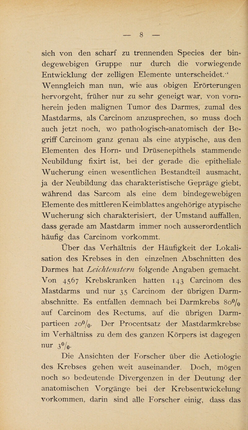 sich von den scharf zu trennenden Species der bin¬ degewebigen Gruppe nur durch die vorwiegende Entwicklung der zelligen Elemente unterscheidet. Wenngleich man nun, wie aus obigen Erörterungen hervorgeht, früher nur zu sehr geneigt war, von vorn¬ herein jeden malignen Tumor des Darnres, zumal des Mastdarms, als Carcinom anzusprechen, so muss doch auch jetzt noch, wo pathologisch-anatomisch der Be¬ griff Carcinom ganz genau als eine atypische, aus den Elementen des Horn- und Drüsenepithels stammende Neubildung fixirt ist, bei der gerade die epitheliale Wucherung einen wesentlichen Bestandteil ausmacht, ja der Neubildung das charakteristische Gepräge giebt, während das Sarcom als eine dem bindegewebigen Elemente des mittleren Keimblattes angehörige atypische Wucherung sich charakterisiert, der Umstand auffallen, dass gerade am Mastdarm immer noch ausserordentlich häufig das Carcinom vorkommt. Über das Verhältnis der Häufigkeit der Lokali¬ sation des Krebses in den einzelnen Abschnitten des Darmes hat Leichtenstern folgende Angaben gemacht. Von 4567 Krebskranken hatten 143 Carcinom des Mastdarms und nur 35 Carcinom der übrigen Darm¬ abschnitte. Es entfallen demnach bei Darmkrebs 8o°/o auf Carcinom des Rectums, auf die übrigen Darm- partieen 2o°/0. Der Procentsatz der Mastdarmkrebse im Verhältniss zu dem des ganzen Körpers ist dagegen nur 3°/0. Die Ansichten der Forscher über die Aetiologie des Krebses gehen weit auseinander. Doch, mögen noch so bedeutende Divergenzen in der Deutung der anatomischen Vorgänge bei der Krebsentwickelung Vorkommen, darin sind alle Forscher einig, dass das