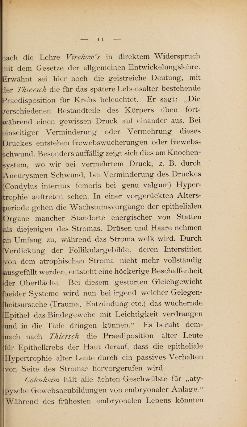 :iach die Lehre Virchow’s in direktem Widerspruch mit dem Gesetze der allgemeinen Entwickelungslehre. Erwähnt sei hier noch die geistreiche Deutung, mit der Thiersch die für das spätere Lebensalter bestehende Praedisposition für Krebs beleuchtet. Er sagt: ,,Die verschiedenen Bestandteile des Körpers üben fort¬ während einen gewissen Druck auf einander aus. Bei einseitiger Verminderung oder Vermehrung dieses Druckes entstehen Gewebswucherungen oder Gewebs- schwund. Besonders auffällig zeigt sich dies am Knochen¬ system, wo wir bei vermehrtem Druck, z. B. durch Aneurysmen Schwund, bei Verminderung des Druckes (Condylus internus femoris bei genu valgum) Hyper¬ trophie auftreten sehen. In einer vorgerückten Alters¬ periode gehen die Wachstumsvorgänge der epithelialen Organe mancher Standorte energischer von Statten als diejenigen des Stromas. Drüsen und Haare nehmen an Umfang zu, während das Stroma welk wird. Durch [Verdickung der Follikulargebilde, deren Interstitien von dem atrophischen Stroma nicht mehr vollständig lausgefüllt werden, entsteht eine höckerige Beschaffenheit der Oberfläche. Bei diesem gestörten Gleichgewicht (beider Systeme wird nun bei irgend welcher Gelegen¬ heitsursache (Trauma, Entzündung etc.) das wuchernde Epithel das Bindegewebe mit Leichtigkeit verdrängen jund in die Tiefe dringen können.“ Es beruht dem- inach nach Thiersch die Praediposition alter Leute für Epithelkrebs der Haut darauf, dass die epitheliale Hypertrophie alter Leute durch ein passives Verhalten von Seite des Stromar hervorgerufen wird. - Cohnheim hält alle ächten Geschwülste für „aty- ipysche Gewebsneubildungen von embryonaler Anlage.“ Während des frühesten embryonalen Lebens könnten S . I ä . ß i ■