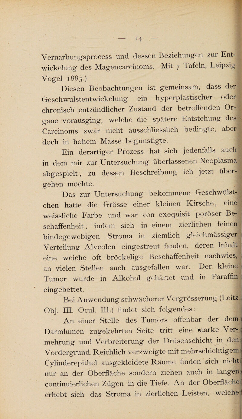 Vernarbungsprocess und dessen Beziehungen zur Ent¬ wickelung des Magencarcinoms. Mit 7 Tafeln, Leipzig Vogel 1883.) Diesen Beobachtungen ist gemeinsam, dass der Geschwulstentwickelung ein hyperplastischer oder chronisch entzündlicher Zustand der betreffenden Or- ij gane vorausging, welche die spätere Entstehung des ^ Carcinoms zwar nicht ausschliesslich bedingte, aber doch in hohem Masse begünstigte. Ein derartiger Prozess hat sich jedenfalls auch in dem mir zur Untersuchung überlassenen Neoplasma abgespielt, zu dessen Beschreibung ich jetzt über¬ gehen möchte. Das zur Untersuchung bekommene Geschwülst- chen hatte die Grösse einer kleinen Kirsche, eine : weissliche Earbe und war von exequisit poröser Be¬ schaffenheit , indem sich in einem zierlichen feinen | bindegewebigen Stroma in ziemlicn gleichmässiger Verteilung Alveolen eingestreut fanden, deren Inhalt eine weiche oft bröckelige Beschaffenheit nachwies, an vielen Stellen auch ausgefallen war. Der kleine Tumor wurde in Alkohol gehärtet und in Paraffin eingebettet. Bei Anwendung schwächerer Vergrösserung (Leitz i Obj. III. Ocul. III.) findet sich folgendes: An einer Stelle des Tumors offenbar der dem ! Darmlumen zugekehrten Seite tritt eine starke Ver¬ mehrung und Verbreiterung der Drüsenschicht in den ^ Vordergrund. Reichlich verzweigte mit mehrschichtigem < Cylinderepithel ausgekleidete Räume finden sich nicht! nur an der Oberfläche sondern ziehen auch in langen) continuierlichen Zügen in die Tiefe. An der Oberfläche} erhebt sich das Stroma in zierlichen Leisten, welche!