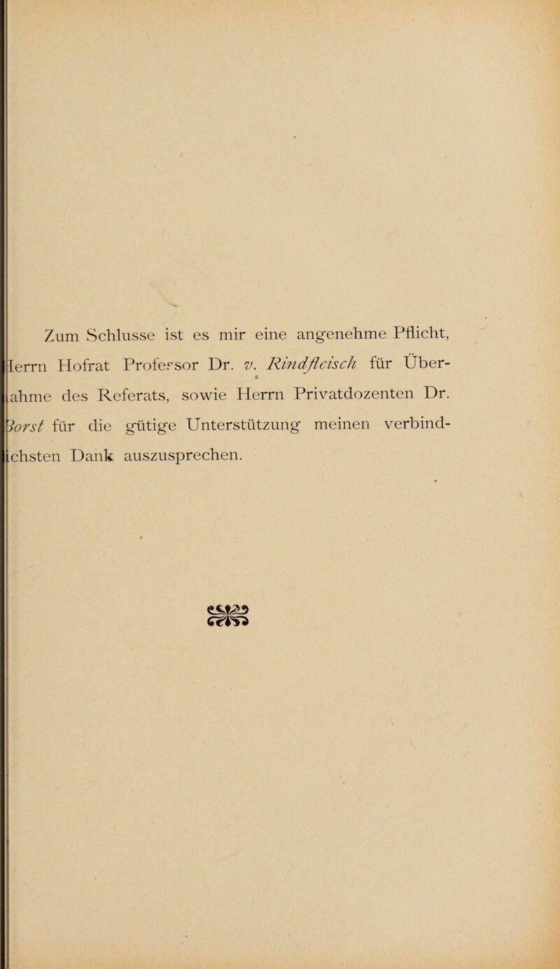Zum Schlüsse ist es mir eine angenehme Pflicht, Ierrn Hofrat Professor Dr. v. Rindfleisch für Über- ahme des Referats, sowie Herrn Privatdozenten Dr. lorst für die gütige Unterstützung meinen verbind- chsten Dank auszusprechen.