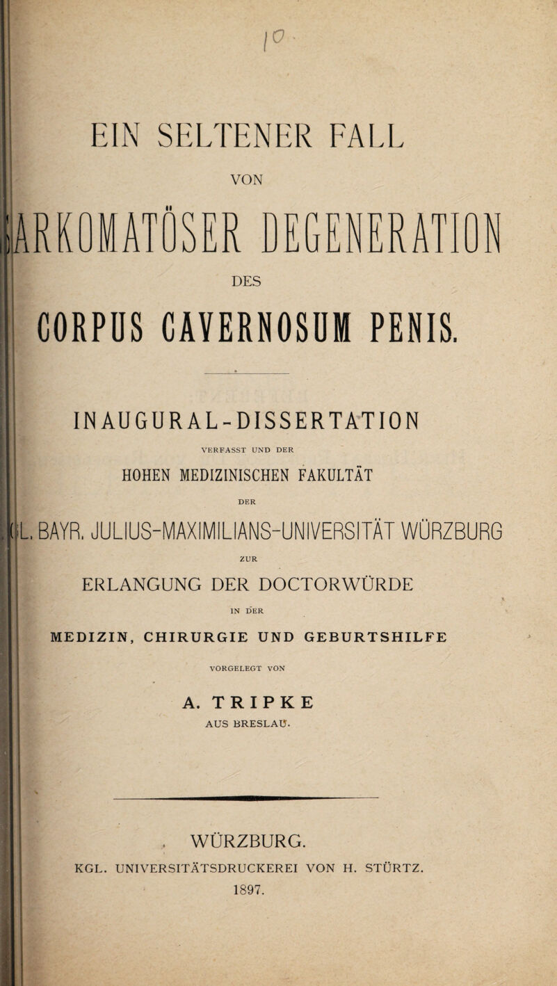 EIN SELTENER FALL VON m ii X w SER DEGENERATION DES CORPUS CAVERNOSUM PENIS. I INAUGURAL-DISSERTATION VERFASST UND DER I HOHEN MEDIZINISCHEN FAKULTÄT DER ()L, BAYR. JULIUS-MAXiMILIANS-UNIVERSITÄT WÜRZBURG ZUR ERLANGUNG DER DOCTORWÜRDE -1 i IN DER MEDIZIN, CHIRURGIE UND GEBURTSHILFE VORGELEGT VON A. TRIPKE AUS BRESLAU. . WÜRZBURG. KGL. UNIVERSITÄTSDRUCKEREI VON H. STÜRTZ. 1897.