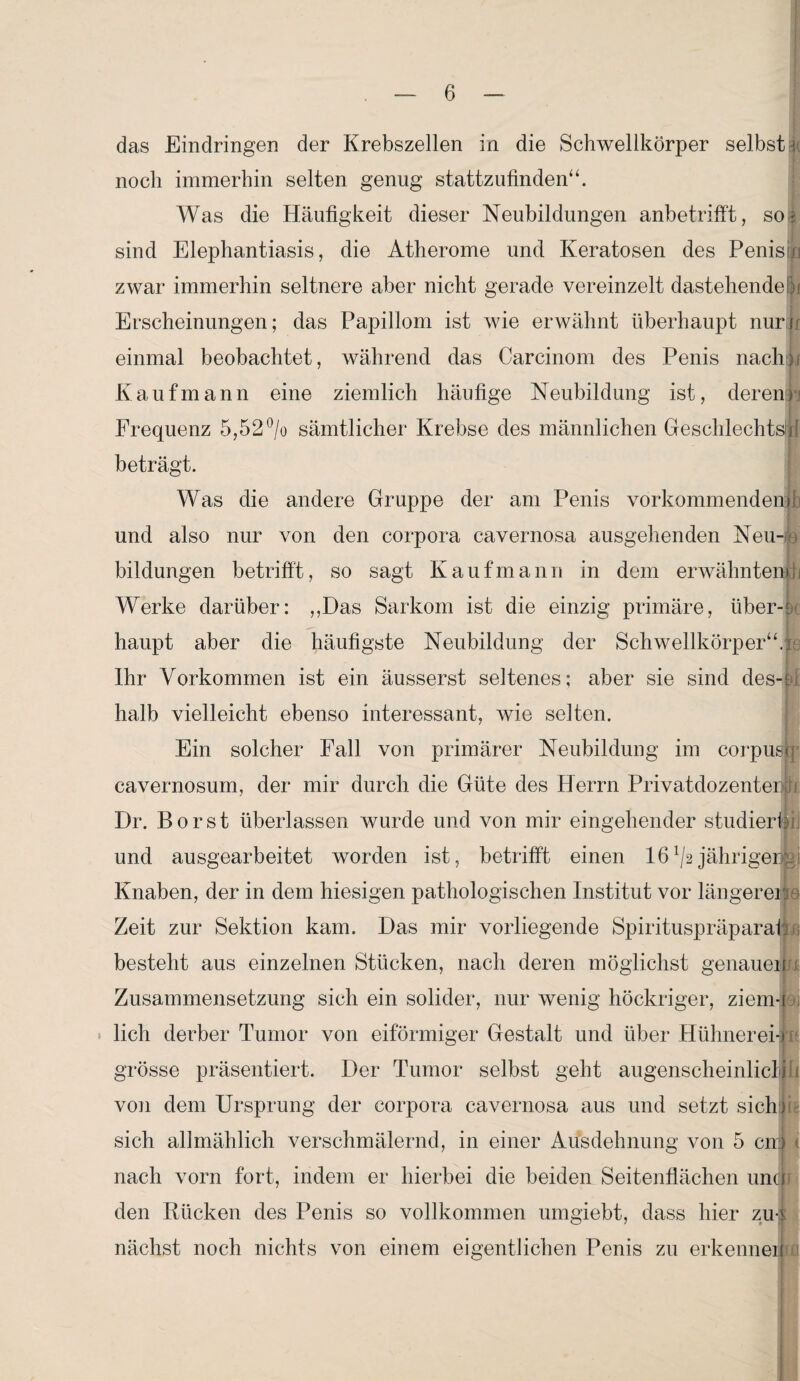 das Eindringen der Krebszellen in die Schwellkörper selbstk noch immerhin selten genug stattzufinden“. Was die Häufigkeit dieser Neubildungen anbetrifft, so; sind Elephantiasis, die Atherome und Keratosen des Penistlm zwar immerhin seltnere aber nicht gerade vereinzelt dastehende |j Erscheinungen; das Papillom ist wie erwähnt überhaupt nun einmal beobachtet, während das Carcinom des Penis nachjj Kaufmann eine ziemlich häufige Neubildung ist, deren) Frequenz 5,52% sämtlicher Krebse des männlichen Geschlechts!i! beträgt. Was die andere Gruppe der am Penis vorkommenden) und also nur von den corpora cavernosa ausgehenden Neu-® bildungen betrifft, so sagt Kaufmann in dem erwähnten)h Werke darüber: ,,Das Sarkom ist die einzig primäre, über-- haupt aber die häufigste Neubildung der Schwellkörper“, n Ihr Vorkommen ist ein äusserst seltenes; aber sie sind des-ei halb vielleicht ebenso interessant, wie selten. Ein solcher Fall von primärer Neubildung im corpusjq cavernosum, der mir durch die Güte des Herrn PrivatdozenteiJ i Dr. Borst überlassen wurde und von mir eingehender studiert und ausgearbeitet worden ist, betrifft einen 16^2jährigerfcj Knaben, der in dem hiesigen pathologischen Institut vor längereif a Zeit zur Sektion kam. Das mir vorliegende Spirituspräparaf. besteht aus einzelnen Stücken, nach deren möglichst genauem! Zusammensetzung sich ein solider, nur wenig höckriger, ziem-i lieh derber Tumor von eiförmiger Gestalt und über Hühnerei-)); grosse präsentiert. Der Tumor selbst geht augenscheinlictiii von dem Ursprung der corpora cavernosa aus und setzt sich) sich allmählich verschmälernd, in einer Ausdehnung von 5 cn) < nach vorn fort, indem er hierbei die beiden Seitenflächen unJj den Rücken des Penis so vollkommen umgiebt, dass hier zus nächst noch nichts von einem eigentlichen Penis zu erkennen 1