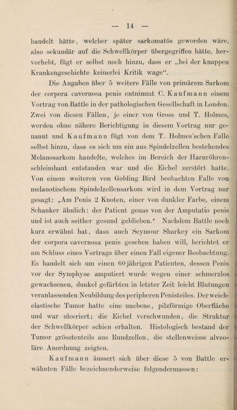 bandelt hätte, welcher später sarkomatös geworden wäre, also sekundär auf die Schwellkörper übergegriffen hätte, her¬ vorhebt, fügt er selbst noch hinzu, dass er ,,bei der knappen Krankengeschichte keinerlei Kritik wage“. Die Angaben über 5 weitere Fälle von primärem Sarkom der corpora cavernosa penis entnimmt C. Kaufmann einem Vortrag von Battle in der pathologischen Gesellschaft in London. Zwei von diesen Fällen, je einer von Gross und T. Holmes, werden ohne nähere Berichtigung in diesem Vortrag nur ge¬ nannt und Kaufmann fügt von dem T. Holmes’schen Falle selbst hinzu, dass es sich um ein aus Spindelzellen bestehendes Melanosarkom handelte, welches im Bereich der Harnröhren¬ schleimhaut entstanden war und die Eichel zerstört hatte. Von einem weiteren von Golding Bird beobachten Falle von melanotischem Spindelzellensarkom wird in dem Vortrag nur gesagt: „Am Penis 2 Knoten, einer von dunkler Farbe, einem Schanker ähnlich: der Patient genas von der Amputatio penis und ist auch seither gesund geblieben.“ Nachdem Battle noch kurz erwähnt hat, dass auch Seymour Sharkey ein Sarkom der corpora cavernosa penis gesehen haben will, berichtet er •: am Schluss eines Vortrags über einen Fall eigener Beobachtung. ; Es handelt sich um einen 60 jährigen Patienten, dessen Penis £ vor der Symphyse amputiert wurde wegen einer schmerzlos j- gewachsenen, dunkel gefärbten in letzter Zeit leicht Blutungen t veranlassenden Neubildung des peripheren Penisteiles. Der weich¬ elastische Tumor hatte eine unebene, pilzförmige Oberfläche und war ulceriert; die Eichel verschwunden, die Struktur i der Schwellkörper schien erhalten. Histologisch bestand der Tumor grösstenteils aus Rundzellen, die stellenweise alveo- h läre Anordnung zeigten. Kaufmann äussert sich über diese 5 von Battle er- k wähnten Fälle bezeichnenderweise folgendermassen: