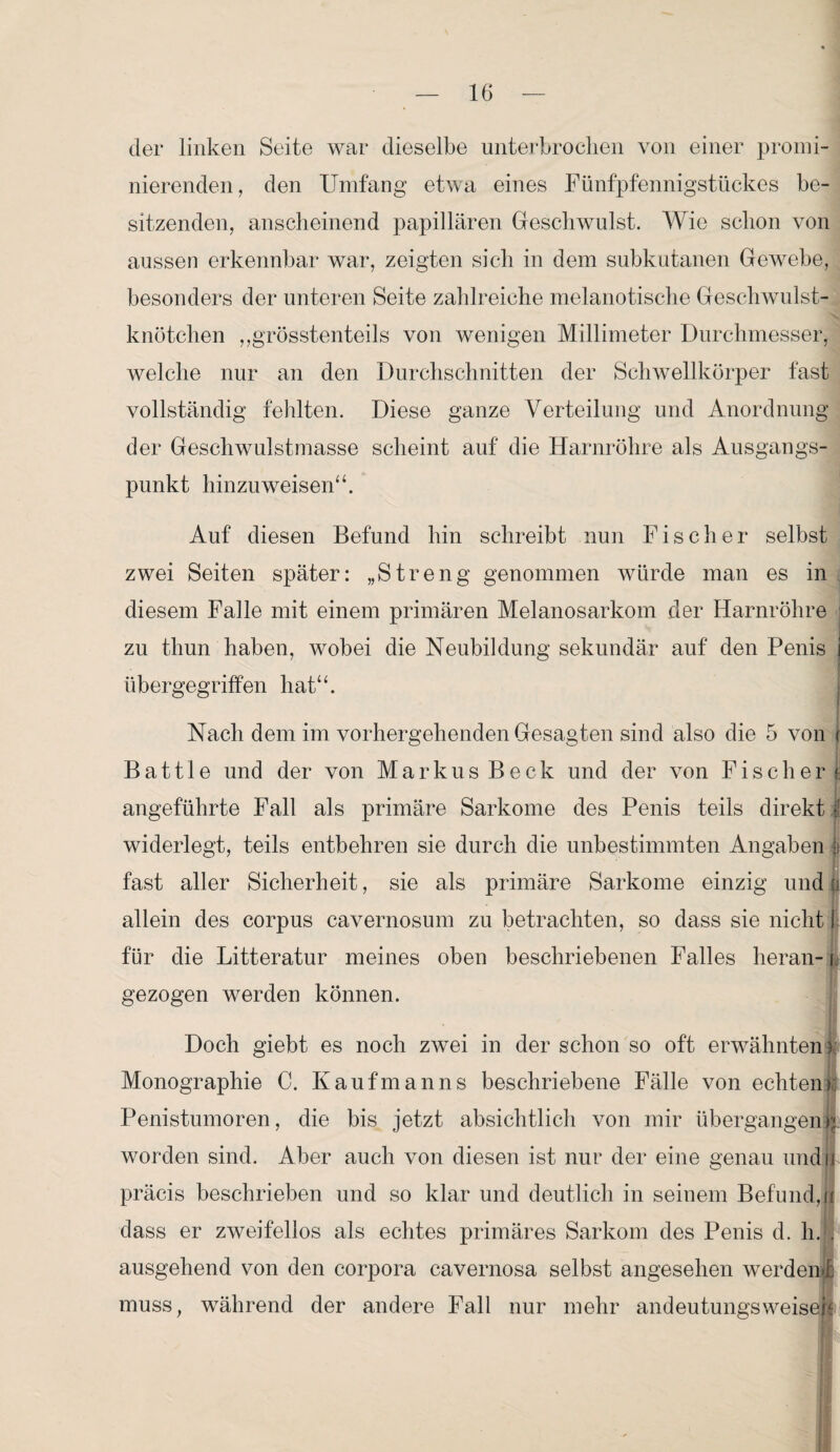 der linken Seite war dieselbe unterbrochen von einer promi¬ nierenden, den Umfang etwa eines Fünfpfennigstückes be¬ sitzenden, anscheinend papillären Geschwulst. Wie schon von aussen erkennbar war, zeigten sich in dem subkutanen Gewebe, besonders der unteren Seite zahlreiche melano tische Geschwulst¬ knötchen ,,grösstenteils von wenigen Millimeter Durchmesser, welche nur an den Durchschnitten der Schwellkörper fast vollständig fehlten. Diese ganze Verteilung und Anordnung der Geschwulstmasse scheint auf die Harnröhre als Ausgangs¬ punkt hinzu weisen“. Auf diesen Befund hin schreibt nun Fischer selbst zwei Seiten später: „Streng genommen würde man es in diesem Falle mit einem primären Melanosarkom der Harnröhre zu thun haben, wobei die Neubildung sekundär auf den Penis j übergegriffen hat“. Nach dem im vorhergehenden Gesagten sind also die 5 von f B a 111 e und der von Markus Beck und der von Fischer f; angeführte Fall als primäre Sarkome des Penis teils direkt I widerlegt, teils entbehren sie durch die unbestimmten Angaben fast aller Sicherheit, sie als primäre Sarkome einzig und |i allein des corpus cavernosum zu betrachten, so dass sie nicht I für die Litteratur meines oben beschriebenen Falles heran-1 gezogen werden können. Doch giebt es noch zwei in der schon so oft erwähnten f; Monographie C. Kaufmanns beschriebene Fälle von echten) Penistumoren, die bis jetzt absichtlich von mir übergangen p worden sind. Aber auch von diesen ist nur der eine genau undh präcis beschrieben und so klar und deutlich in seinem Befund, u dass er zweifellos als echtes primäres Sarkom des Penis d. h. . ausgehend von den corpora cavernosa selbst angesehen werdend muss, während der andere Fall nur mehr andeutungs weisen W