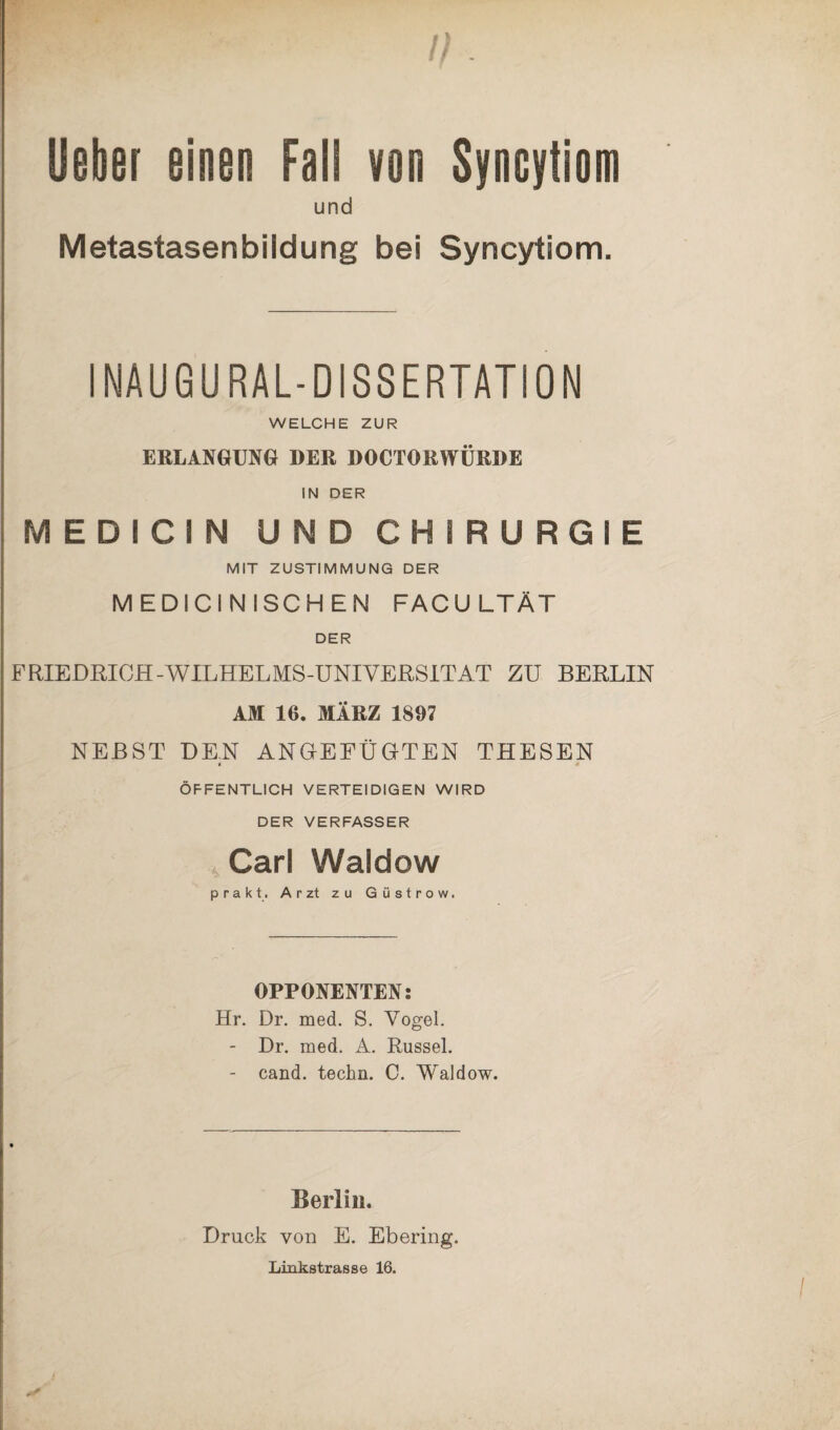 lieber einen Fall von Syncytiom und Metastasen bi Id ung bei Syncytiom. INAUGURAL-DI8SERTAT10N WELCHE ZUR ERLANGUNG DER DOCTORWÜRDE IN DER MEDICIN UNDCHIRURGIE MIT ZUSTIMMUNG DER MEDICINISCHEN FACULTÄT DER FRIEDRIOH-WILHELMS-UNIVERSITAT ZU BERLIN AM 16. MÄRZ 1897 NEBST DEN ANGEFÜGTEN THESEN ÖFFENTLICH VERTEIDIGEN WIRD DER VERFASSER , Carl Waldow prakt. Arzt zu Güstrow. OPPONENTEN: Hr. Dr. med. S. Vogel. - Dr. med. A. Rüssel. - cand. techn. C. Waldow. Berlin. Druck von E. Ebering. Linkstrasse 16.