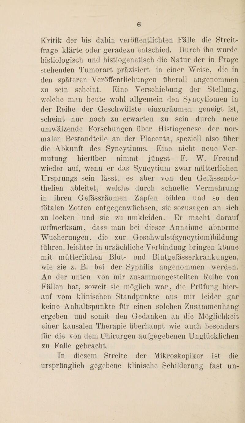 Kritik der bis dahin veröffentlichten Fälle die Streit¬ frage klärte oder geradezu entschied. Durch ihn wurde histiologisch und histiogenetisch die Natur der in Frage stehenden Tumorart präzisiert in einer Weise, die in den späteren Veröffentlichungen überall angenommen zu sein scheint. Eine Verschiebung der Stellung, welche man heute wohl allgemein den Syncytiomen in der Eeihe der Geschwülste einzuräumen geneigt ist, scheint nur noch zu erwarten zu sein durch neue umwälzende Forschungen über Histiogenese der nor¬ malen Bestandteile an der Placenta, speziell also über die Abkunft des Syncytiums. Eine nicht neue Ver¬ mutung hierüber nimmt jüngst F. W. Freund wieder auf, wenn er das Syncytium zwar mütterlichen Ursprungs sein lässt, es aber von den Gefässendo- thelien ableitet, welche durch schnelle Vermehrung in ihren Gefässräumen Zapfen bilden und so den fötalen Zotten entgegenwüchsen, sie sozusagen an sich zu locken und sie zu umkleiden. Er macht darauf aufmerksam, dass man bei dieser Annahme abnorme Wucherungen, die zur Geschwulst(syncytiom)bildung führen, leichter in ursächliche Verbindung bringen könne mit mütterlichen Blut- und Blutgefässerkrankungen, wie sie z. B. bei der Syphilis angenommen werden. An der unten von mir zusammen gestellten Eeihe von Fällen hat, soweit sie möglich war, die Prüfung hier¬ auf vom klinischen Standpunkte aus mir leider gar keine Anhaltspunkte für einen solchen Zusammenhang ergeben und somit den Gedanken an die Möglichkeit einer kausalen Therapie überhaupt wie auch besonders für die von dem Chirurgen aufgegebenen Unglücklichen zu Falle gebracht. In diesem Streite der Mikroskopiker ist die ursprünglich gegebene klinische Schilderung fast un-