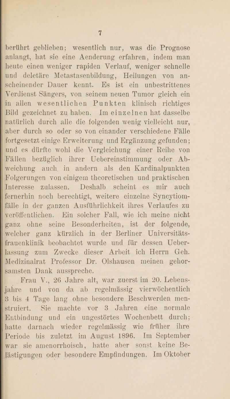 berührt gebliebeD; wesentlich nur, was die Prognose anlangt, bat sie eine Aenderung erfahren, indem man heute einen weniger rapiden Verlauf, weniger schnelle und deletäre Metastasenbildung, Heilungen von an¬ scheinender Dauer kennt. Es ist ein unbestrittenes Verdienst Sängers, von seinem neuen Tumor gleich ein in allen wesentlichen Punkten klinisch richtiges Bild gezeichnet zu haben. Im einzelnen hat dasselbe natürlich durch alle die folgenden wenig vielleicht nur, aber durch so oder so von einander verschiedene Fälle fortgesetzt einige Erweiterung und Ergänzung gefunden; und es dürfte wohl die Vergleichung einer Reihe von Eällen bezüglich ihrer üebereinstimmung oder Ab¬ weichung auch in andern als den Kardinalpunkten Folgerungen von einigem theoretischen und praktischen Interesse zulassen. Deshalb scheint es mir auch fernerhin noch berechtigt, weitere einzelne Syncytiom- fälle in der ganzen Ausführlichkeit ihres Verlaufes zu veröffentlichen. Ein solcher Fall, wie ich meine nicht ganz ohne seine Besonderheiten, ist der folgende, welcher ganz kürzlich in der Berliner üniversitäts- frauenklinik beobachtet wurde und für dessen Ueber- lassung zum Zwecke dieser Arbeit ich Herrn Geh. Medizinalrat Professor Dr. Olshausen meinen gehor¬ samsten Dank ausspreche. Frau V., 26 Jahre alt, war zuerst im 20. Lebens¬ jahre und von da ab regelmässig vierwöchentlich 3 bis 4 Tage lang ohne besondere Beschwerden men¬ struiert. Sie machte vor 3 Jahren eine normale Entbindung und ein ungestörtes Wochenbett durch; hatte darnach wieder regelmässig wie früher ihre Periode bis zuletzt im August 1896. Im September war sie amenorrhoisch, hatte aber sonst keine Be¬ lästigungen oder besondere Empfindungen. Im Oktober