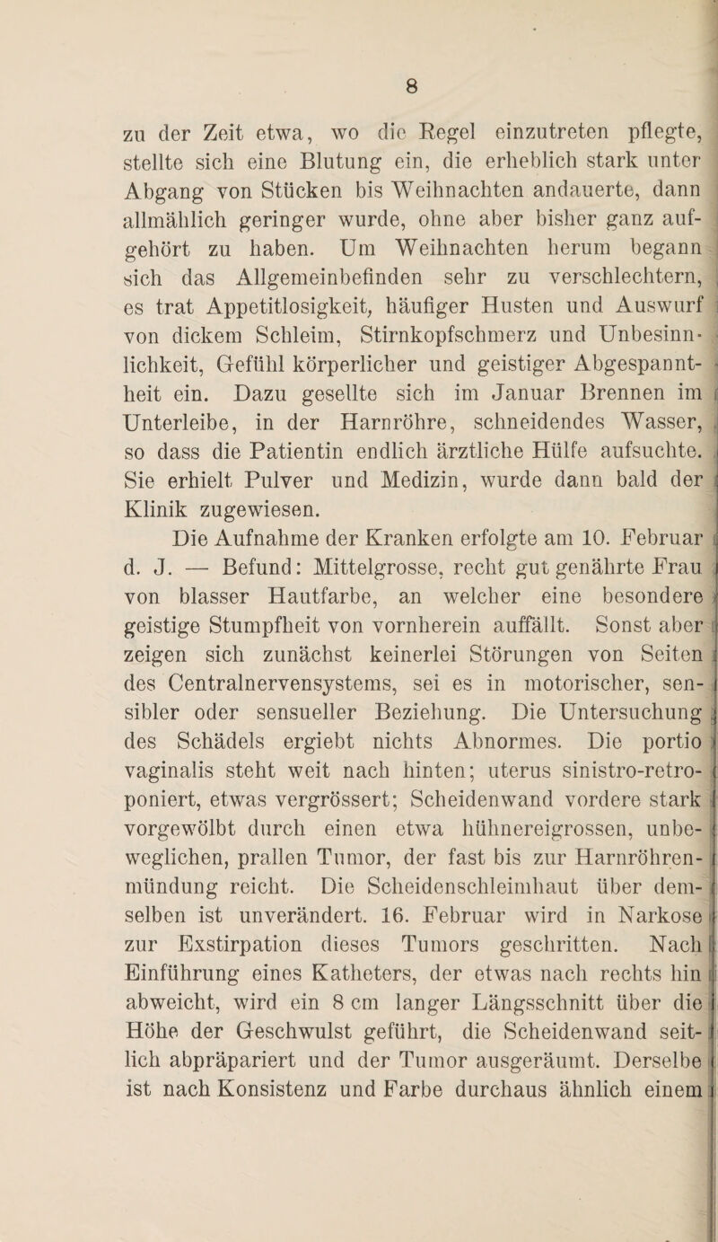 zu der Zeit etwa, wo die Eegel einzutreten pflegte, stellte sich eine Blutung ein, die erheblich stark unter Abgang von Stücken bis Weihnachten andauerte, dann allmählich geringer wurde, ohne aber bisher ganz auf¬ gehört zu haben. Um Weihnachten herum begann sich das Allgemeinbefinden sehr zu verschlechtern, , es trat Appetitlosigkeit, häufiger Husten und Auswurf i von dickem Schleim, Stirnkopfschmerz und Unbesinn¬ lichkeit, Gefühl körperlicher und geistiger Abgespannt- » heit ein. Dazu gesellte sich im Januar Brennen im Unterleibe, in der Harnröhre, schneidendes Wasser, . so dass die Patientin endlich ärztliche Hülfe aufsuchte. ,i Sie erhielt Pulver und Medizin, wurde dann bald der i Klinik zugewiesen. Die Aufnahme der Kranken erfolgte am 10. Februar f d. J. — Befund: Mittelgrosse, recht gut genährte Frau i von blasser Hautfarbe, an welcher eine besondere ^ geistige Stumpfheit von vornherein auffällt. Sonst aber J I zeigen sich zunächst keinerlei Störungen von Seiten i des Centralnervensystems, sei es in motorischer, sen- j sibler oder sensueller Beziehung. Die Untersuchung ^ des Schädels ergiebt nichts Abnormes. Die portio: vaginalis steht weit nach hinten; uterus sinistro-retro- poniert, etwas vergrössert; Scheidenwand vordere stark t vorgewölbt durch einen etwa hühnereigrossen, unbe- weglichen, prallen Tumor, der fast bis zur Harnröhren¬ mündung reicht. Die Scheidenschleimhaut über dem-j selben ist unverändert. 16. Februar wird in Narkose t zur Exstirpation dieses Tumors geschritten. Nach 1 Einführung eines Katheters, der etwas nach rechts hin d abweicht, wird ein 8 cm langer Längsschnitt über die - , Höhe der Geschwulst geführt, die Scheidenwand seit- i lieh abpräpariert und der Tumor ausgeräumt. Derselbe ! ist nach Konsistenz und Farbe durchaus ähnlich einem . '