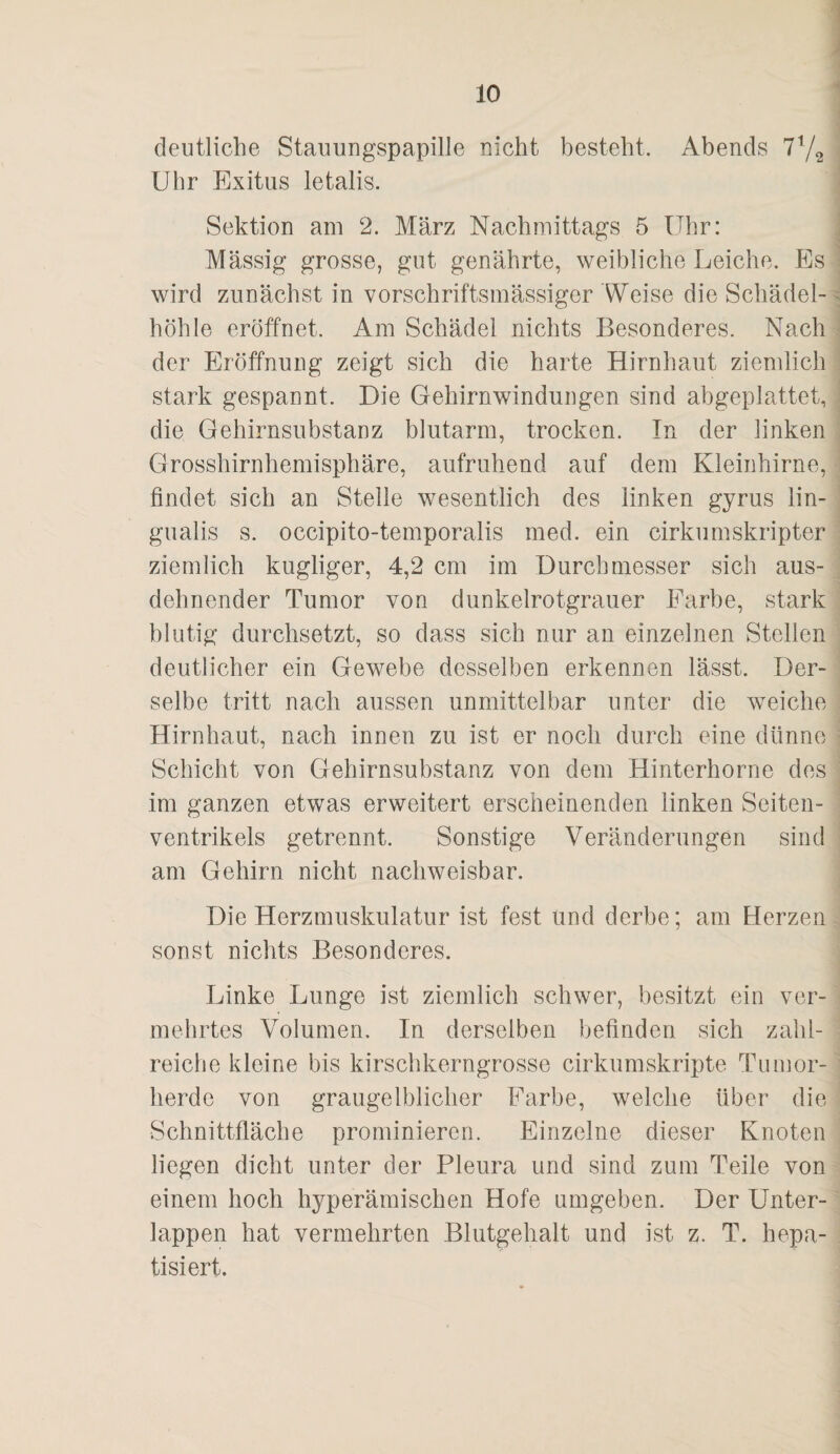 deutliche Stauungspapille nicht besteht. Abends Uhr Exitus letalis. Sektion am 2. März Nachmittags 5 Uhr: Massig grosse, gut genährte, weibliche Leiche. Es wird zunächst in vorschriftsmässiger Weise die Schädel¬ höhle eröffnet. Am Schädel nichts Besonderes. Nach der Eröffnung zeigt sich die harte Hirnhaut ziemlich stark gespannt. Die Gehirnwindungen sind abgeplattet, die Gehirnsubstanz blutarm, trocken. Tn der linken Grosshirnhemisphäre, aufruhend auf dem Kleinhirne, findet sich an Stelle wesentlich des linken gyrus lin- gualis s. occipito-temporalis med. ein cirkumskripter ziemlich kugliger, 4,2 cm im Durchmesser sich aus¬ dehnender Tumor von dunkelrotgrauer Farbe, stark blutig durchsetzt, so dass sich nur an einzelnen Stellen deutlicher ein Gewebe desselben erkennen lässt. Der¬ selbe tritt nach aussen unmittelbar unter die weiche Hirnhaut, nach innen zu ist er noch durch eine dünne Schicht von Gehirnsubstanz von dem Hinterhorne des im ganzen etwas erweitert erscheinenden linken Seiten¬ ventrikels getrennt. Sonstige Veränderungen sind am Gehirn nicht nachweisbar. Die Herzmuskulatur ist fest und derbe; am Herzen sonst nichts Besonderes. Ijinke Lunge ist ziemlich schwer, besitzt ein ver¬ mehrtes Volumen. In derselben befinden sich zahl¬ reiche kleine bis kirschkerngrosse cirkumskripte Tumor¬ herde von graugelblicher Farbe, welche über die Schnittfläche prominieren. Einzelne dieser Knoten liegen dicht unter der Pleura und sind zum Teile von einem hoch hyperämischen Hofe umgeben. Der Unter¬ lappen hat vermehrten Blutgehalt und ist z. T. hepa- tisiert.