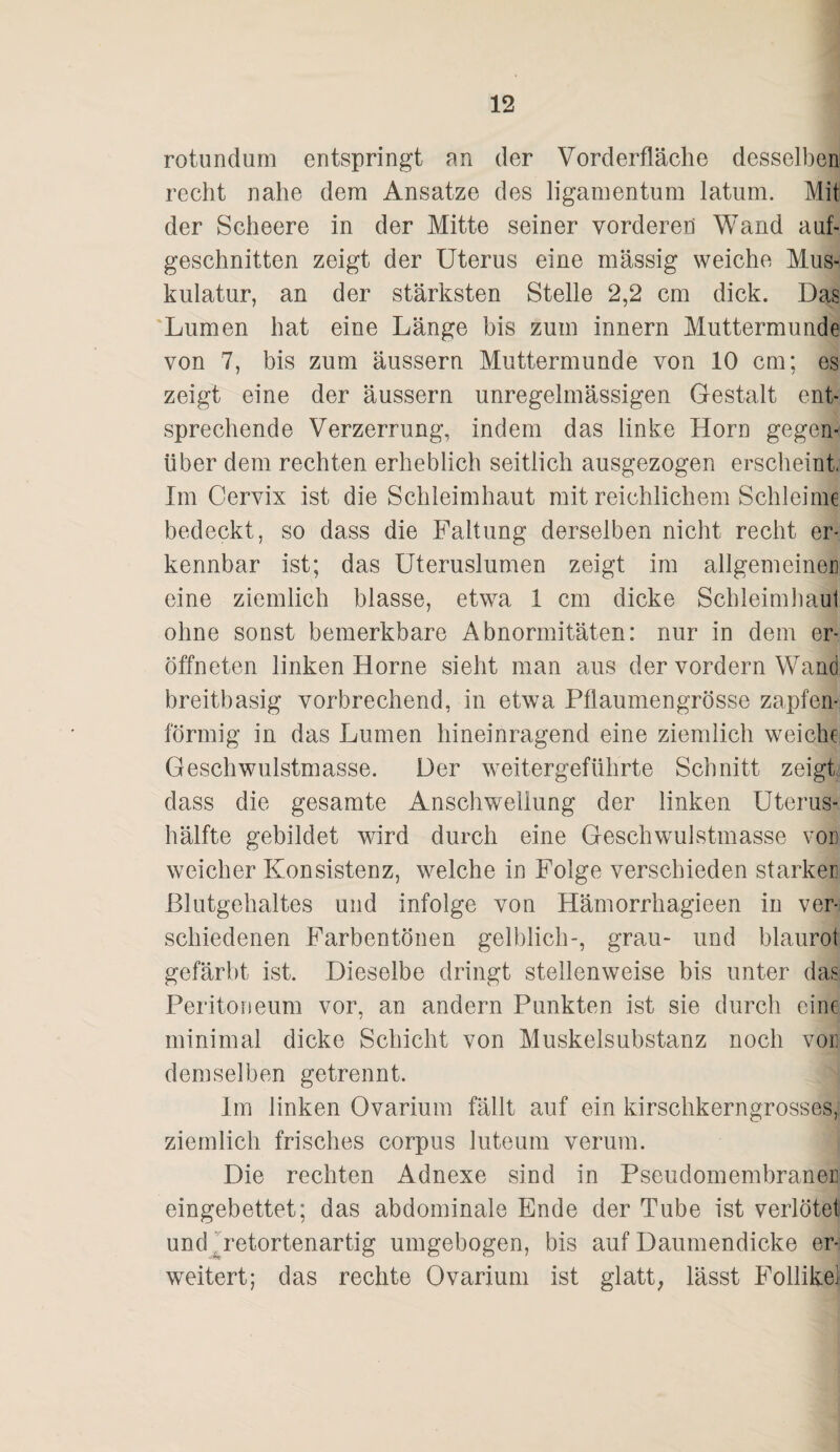 rotundum entspringt an der Vorderfläche desselben recht nahe dem Ansätze des ligamentum latum. Mit der Scheere in der Mitte seiner vorderen Wand anf- geschnitten zeigt der Uterus eine massig weiche Mus¬ kulatur, an der stärksten Stelle 2,2 cm dick. Das 'Lumen hat eine Länge bis zum innern Muttermunde von 7, bis zum äussern Muttermunde von 10 cm; es zeigt eine der äussern unregelmässigen Gestalt ent¬ sprechende Verzerrung, indem das linke Horn gegen¬ über dem rechten erheblich seitlich ausgezogen erscheint. Im Cervix ist die Schleimhaut mit reichlichem Schleime bedeckt, so dass die Faltung derselben nicht recht er¬ kennbar ist; das üteruslumen zeigt im allgemeiner] eine ziemlich blasse, etwa 1 cm dicke Schleimhaul ohne sonst bemerkbare Abnormitäten: nur in dem er- öffneten linken Home sieht man aus der vordem Wand breitbasig vorbrechend, in etwa Pflaumengrösse zapfen¬ förmig in das Lumen hineinragend eine ziemlich weiche Geschwulstmasse. Der weitergeführte Schnitt zeigt dass die gesamte Anschwellung der linken Uterus¬ hälfte gebildet wird durch eine Geschwulstmasse vor] weicher Konsistenz, welche in Folge verschieden starker ßlutgehaltes und infolge von Hämorrhagieen in ver¬ schiedenen Farbentönen gelblich-, grau- und blaurot gefärbt ist. Dieselbe dringt stellenweise bis unter das Peritoneum vor, an andern Punkten ist sie durch eine minimal dicke Schicht von Muskelsubstanz noch vor demselben getrennt. Im linken Ovarium fällt auf ein kirschkerngrosses, ziemlich frisches corpus luteum verum. Die rechten Adnexe sind in Pseudomembranen eingebettet; das abdominale Ende der Tube ist verlötet und ^retortenartig umgebogen, bis auf Daumendicke er¬ weitert; das rechte Ovarium ist glatt; lässt Follike]