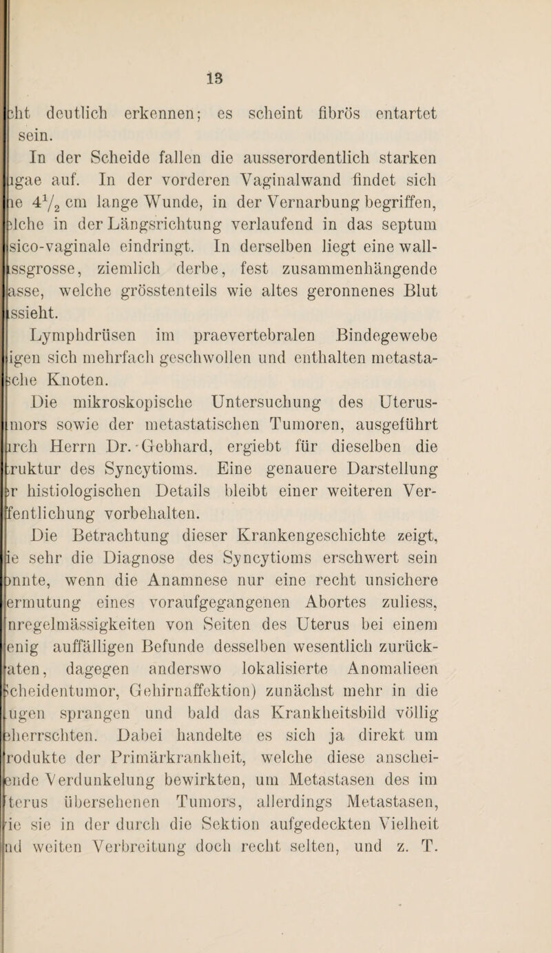 iht deutlich erkennen; es scheint fibrös entartet sein. In der Scheide fallen die ausserordentlich starken igae auf. In der vorderen Vaginalwand findet sich le 4^2 cni lange Wunde, in der Vernarbung begriffen, fiche in der Längsrichtung verlaufend in das septum sico-vaginale eindringt. In derselben liegt eine wall- ssgrosse, ziemlich derbe, fest zusammenhängende asse, wmlche grösstenteils wie altes geronnenes Blut ssieht. Lymphdrüsen im praevertebralen Bindegewebe igen sich mehrfach geschwollen und enthalten metasta- 5che Knoten. Die mikroskopische Untersuchung des Uterus¬ mors sowie der metastatischen Tumoren, ausgetührt irch Herrn Dr.'Gebhard, ergiebt für dieselben die Tuktur des Syncytioms. Eine genauere Darstellung )v histiologischen Details bleibt einer weiteren Ver- fentlichung Vorbehalten. Die Betrachtung dieser Krankengeschichte zeigt, ie sehr die Diagnose des Syncytioms erschwert sein )nnte, wenn die Anamnese nur eine recht unsichere ermutung eines voraufgegangenen Abortes zuliess, nregelmässigkeiten von Seiten des Uterus bei einem eilig auffälligen Befunde desselben wesentlich zurück- aten, dagegen anderswo lokalisierte Anomalieen ?cheidentumor, Gehirnaffektion) zunächst mehr in die Ilgen sprangen und bald das Krankheitsbild völlig fiierrschten. Dabei handelte es sich ja direkt um rodukte der Primärkrankheit, welche diese anschei- ßiide Verdunkelung bewirkten, um Metastasen des im terus übersehenen Tumors, allerdings Metastasen, ie sie in der durch die Sektion aufgedeckten Vielheit nd weiten Verbreitung doch recht selten, und z. T.