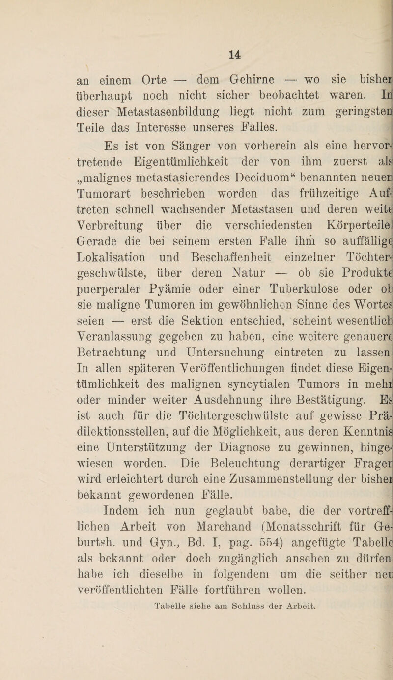 an einem Orte — dem Grehirne — wo sie bisher überhaupt noch nicht sicher beobachtet waren. In dieser Metastasenbildung liegt nicht zum geringstem Teile das Interesse unseres Falles. Es ist von Sänger von vorherein als eine hervor¬ tretende Eigentümlichkeit der von ihm zuerst als „malignes metastasierendes Deciduom“ benannten neuen Tumorart beschrieben worden das frühzeitige Auf¬ treten schnell wachsender Metastasen und deren weite Verbreitung über die verschiedensten Körperteile Gerade die bei seinem ersten Falle ihm so auffällige; Lokalisation und Beschaffenheit einzelner Tochter¬ geschwülste, über deren Natur — ob sie Produkte: puerperaler Pyämie oder einer Tuberkulose oder ot sie maligne Tumoren im gewöhnlichen Sinne des Wortes seien — erst die Sektion entschied, scheint wesentlich Veranlassung gegeben zu haben, eine weitere genauere Betrachtung und Untersuchung eintreten zu lassen In allen späteren Veröffentlichungen findet diese Eigen¬ tümlichkeit des malignen syncytialen Tumors in mein' oder minder weiter Ausdehnung ihre Bestätigung. Es ist auch für die Töchtergeschwülste auf gewisse Prä¬ dilektionsstellen, auf die Möglichkeit, aus deren Kenntnis eine Unterstützung der Diagnose zu gewinnen, hinge-; wiesen worden. Die Beleuchtung derartiger Fragen wird erleichtert durch eine Zusammenstellung der bisher bekannt gewordenen Fälle. Indem ich nun geglaubt habe, die der vortreff«: liehen Arbeit von Marchand (Monatsschrift für Ge- burtsh. und Gyn., Bd. I, pag. 554) angefügte Tabelle als bekannt oder doch zugänglich ansehen zu dürfen habe ich dieselbe in folgendem um die seither neu veröffentlichten Fälle fortführen wollen. Tabelle siehe am Schluss der Arbeit.