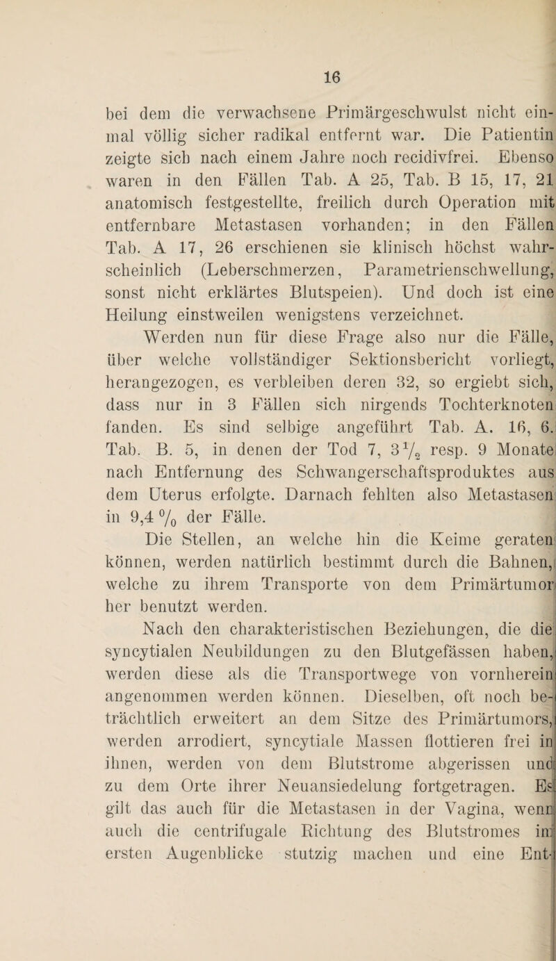 bei dem die verwachsene Primärgeschwulst nicht ein¬ mal völlig sicher radikal entfernt war. Die Patientin zeigte sich nach einem Jahre noch recidivfrei. Ebenso waren in den Fällen Tab. A 25, Tab. B 15, 17, 21 anatomisch festgestellte, freilich durch Operation mit entfernbare Metastasen vorhanden; in den Fällen Tab. A 17, 26 erschienen sie klinisch höchst wahr¬ scheinlich (Leberschmerzen, Parametrienschwellung, sonst nicht erklärtes Blutspeien). Und doch ist eine Heilung einstweilen wenigstens verzeichnet. Werden nun für diese Frage also nur die Fälle, über welche vollständiger Sektionsbericht vorliegt, herangezogen, es verbleiben deren 32, so ergiebt sich, dass nur in 3 Fällen sich nirgends Tochterknoten fanden. Es sind selbige angeführt Tab. A. 16, 6. Tab. B. 5, in denen der Tod 7, 3 7^ resp. 9 Monate nach Entfernung des Schwangerschaftsproduktes aus dem Uterus erfolgte. Darnach fehlten also Metastasen in 9,4 7o der Fälle. Die Stellen, an welche hin die Keime geraten können, werden natürlich bestimmt durch die Bahnen, welche zu ihrem Transporte von dem Primärtumor« her benutzt werden. Nach den charakteristischen Beziehungen, die die| syncytialen Neubildungen zu den Blutgefässen haben, werden diese als die Transportwege von vornherein angenommen werden können. Dieselben, oft noch be¬ trächtlich erweitert an dem Sitze des Primärtumors, werden arrodiert, syncytiale Massen flottieren frei in ihnen, werden von dem Blutstrome abgerissen und zu dem Orte ihrer Neuansiedelung fortgetragen. Es gilt das auch für die Metastasen in der Vagina, wenn auch die centrifugale Richtung des Blutstromes iiri ersten Augenblicke stutzig machen und eine Ent-