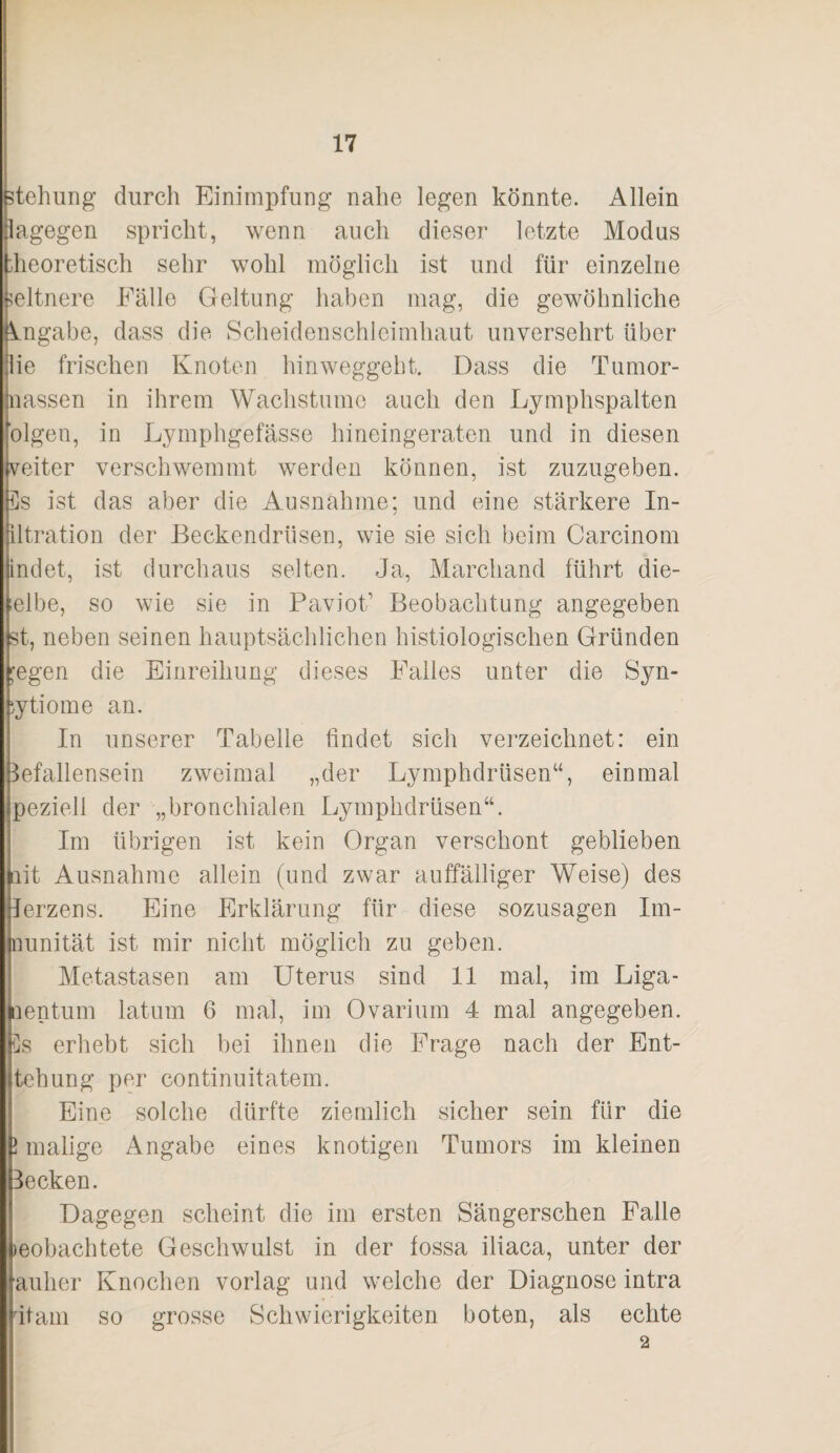 Stellung durch Einimpfung nahe legen könnte. Allein lagegen spricht, wenn auch dieser letzte Modus :heoretisch sehr wohl möglich ist und für einzelne seltnere Fälle Geltung haben mag, die gewöhnliche Angabe, dass die Scheidenschleimhaut unversehrt über |lie frischen Knoten hinweggeht. Dass die Tumor¬ nassen in ihrem Wachstume auch den Lymphspalten blgen, in Lymphgefässe hineingeraten und in diesen weiter verschwemmt werden können, ist zuzugeben. Es ist das aber die Ausnahme; und eine stärkere In- iltration der Beckendrüsen, wie sie sich beim Carcinom indet, ist durchaus selten. Ja, Marcliand führt die- lelbe, so wie sie in PavioT Beobachtung angegeben st, neben seinen hauptsächlichen histiologischen Gründen ;egen die Einreihung dieses Falles unter die Syn- iytiome an. In unserer Tabelle findet sich verzeichnet: ein 3efallensein zweimal „der Lymphdrüsen“, einmal peziell der „bronchialen Lymphdrüsen“. Im übrigen ist kein Organ verschont geblieben lit Ausnahme allein (und zwar auffälliger Weise) des lerzens. Eine Erklärung für diese sozusagen Im- nunität ist mir nicht möglich zu geben. Metastasen am Uterus sind 11 mal, im Liga- aentum latum 6 mal, im Ovarium 4 mal angegeben. Es erhebt sich bei ihnen die Frage nach der Ent- tehung per continuitatem. Eine solche dürfte ziemlich sicher sein für die 1 malige Angabe eines knotigen Tumors im kleinen Becken. Dagegen scheint die im ersten Sängerschen Falle beobachtete Geschwulst in der iossa iliaca, unter der anher Knochen vorlag und welche der Diagnose intra Itam so grosse Schwierigkeiten boten, als echte 2