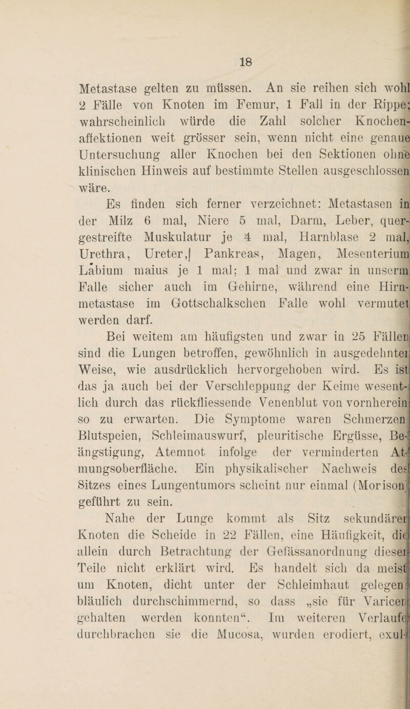 Metastase gelten zu müssen. An sie reihen sich wohl 2 Fälle von Knoten im Femur, 1 Fall in der Rippe; wahrscheinlich würde die Zahl solcher Knochen- aflektionen weit grösser sein, wenn nicht eine genaue Untersuchung aller Knochen bei den Sektionen ohne klinischen Hinweis auf bestimmte Stellen ausgeschlossen wäre. Es finden sich ferner verzeichnet: Metastasen in der Milz 6 mal, Niere 5 mal, Darm, Leber, quer¬ gestreifte Muskulatur je 4 mal, Harnblase 2 mal, Urethra, Ureter,! Pankreas, Magen, Mesenterium Labium maius je 1 mal; 1 mal und zwar in unserin Falle sicher auch im Gehirne, während eine Hirn- metastase im Gottschalkschen Falle wohl vermutet werden darf. Bei weitem am häufigsten und zwar in 25 Fällen sind die Lungen betroffen, gewöhnlich in ausgedehntei Weise, wie ausdrücklich hervorgehoben wird. Es ist das ja auch bei der Verschleppung der Keime wesent-: lieh durch das rückfliessende Venenblut von vornherein so zu erwarten. Die Symptome waren Schmerzen Blutspeien, Schleimauswurf, pleuritische Ergüsse, Be-’ ängstigung, Atemnot infolge der verminderten At¬ mungsoberfläche. Ein physikalischer Nachweis des Sitzes eines Lungentumors scheint nur einmal (Morison/ geführt zu sein. Nahe der Lunge kommt als Sitz sekundärer Knoten die Scheide in 22 Fällen, eine Häufigkeit, die allein durch Betrachtung der Gefässanordnung dieser Teile nicht erklärt wird. Es handelt sich da meist um Knoten, dicht unter der Schleimhaut gelegeo bläulich durchschimmernd, so dass „sie für Varicerl gehalten werden konnten“. Im weiteren Verlaufe durchbrachen sie die Miicosa, wurden erodierd, exul-|