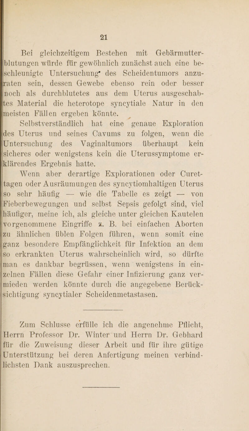 Bei gleichzeitigem Bestehen mit Gebärmiitter- blutungen würde für gewöhnlich zunächst auch eine be¬ schleunigte Untersuchung* des Scheidentumors anzu¬ raten sein, dessen Gewebe ebenso rein oder besser noch als durchblutetes aus dem Uterus ausgeschab¬ tes Material die heterotope syncytiale Natur in den meisten Fällen ergeben könnte. Selbstverständlich hat eine genaue Exploration des Uterus und seines Cavums zu folgen, wenn die Untersuchung des Vaginaltuniors überhaupt kein sicheres oder wenigstens kein die Uterussymptome er- jklärendes Ergebnis hatte. Wenn aber derartige Explorationen oder Curet- tagen oder Ausräumungen des syncytiomhaltigen Uterus so sehr häufig — wie die Tabelle es zeigt — von Fieberbewegungen und selbst Sepsis gefolgt sind, viel Ihäufiger, meine ich, als gleiche unter gleichen Kautelen jvorgenommene Eingriffe z. B. bei einfachen Aborten zu ähnlichen üblen Folgen führen, wenn somit eine ganz besondere Empfänglichkeit für Infektion an dem so erkrankten Uterus wahrscheinlich wird, so dürfte t man es dankbar begrüssen, wenn wenigstens in ein- ; zelnen Fällen diese Gefahr einer Infizierung ganz ver¬ mieden werden könnte durch die angegebene Berück¬ sichtigung sync^/tialer Scheidenmetastasen. Zum Schlüsse erfülle ich die angenehme Pflicht, Herrn Professor Dr. Winter und Herrn Dr. Gebhard für die Zuweisung dieser Arbeit und für ihre gütige Unterstützung bei deren Anfertigung meinen verbind¬ lichsten Dank auszusprechen.