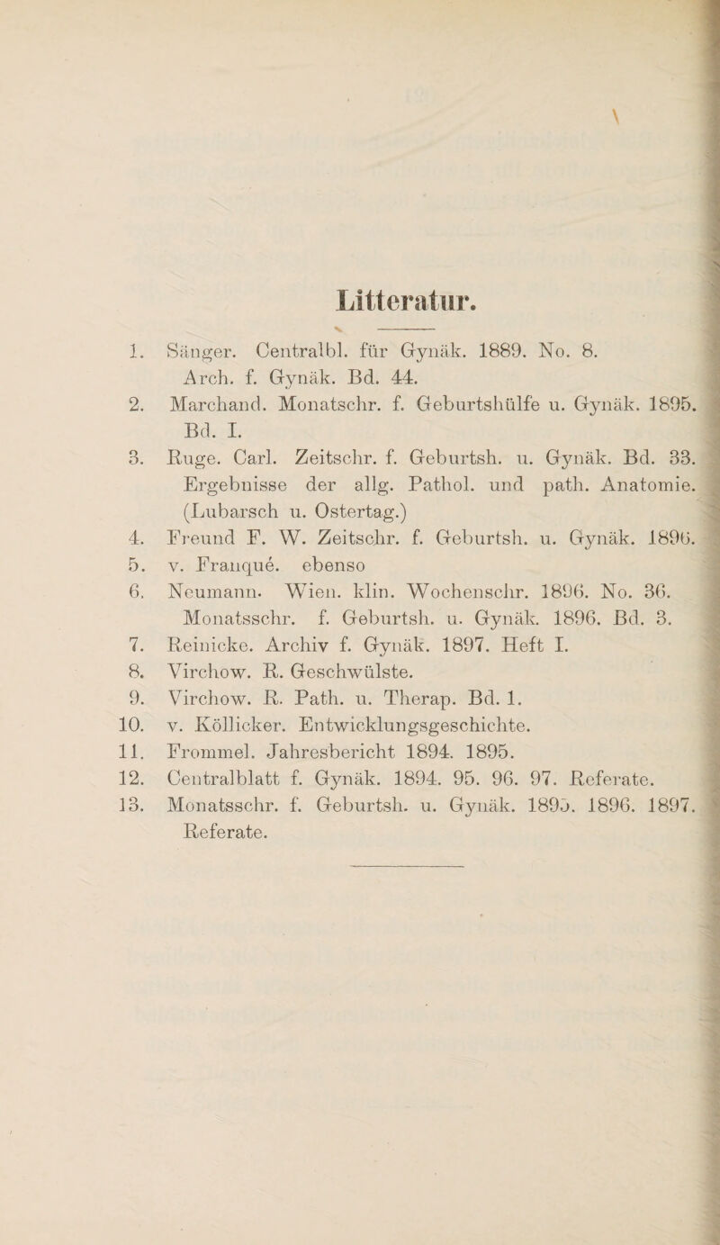 Littcratur. \ 1. Sänger. Oentralbl. für Gynäk. 1889. No. 8. Arch. f. Gynäk. Bd. 44. 2. Marchand. Monatschr. f. Geburtsliülfe u. Gynäk. 1895. Bd. I. 3. Buge. Carl. Zeitschr. f. Geburtsh. u. Gynäk. Bd. 33. Ergebnisse der allg. Pathol. und patli. Anatomie. (Lubarsch u. Ostertag.) 4. Freund F. W. Zeitschr. f. Geburtsh. u. Gynäk. 189ü. 5. V. Franque. ebenso 6. Neumann. Wien. klin. WochenscJir. 1896. No. 36. Monatsschr. f. Geburtsh. u. Gynäk. 1896. Bd. 3. 7. Reinicke. Archiv f. Gynäk. 1897. Heft I. 8. Virchow. R. Geschwülste. 9. Virchow. R. Rath. u. Therap. Bd. 1. 10. V. Köllicker. Entwicklungsgeschichte. 11. Frommei. Jahresbericht 1894. 1895. 12. Centralblatt f. Gynäk. 1894. 95. 96. 97. Referate. 13. Monatsschr. f. Geburtsh. u. Gynäk. 1895. 1896. 1897. Referate.