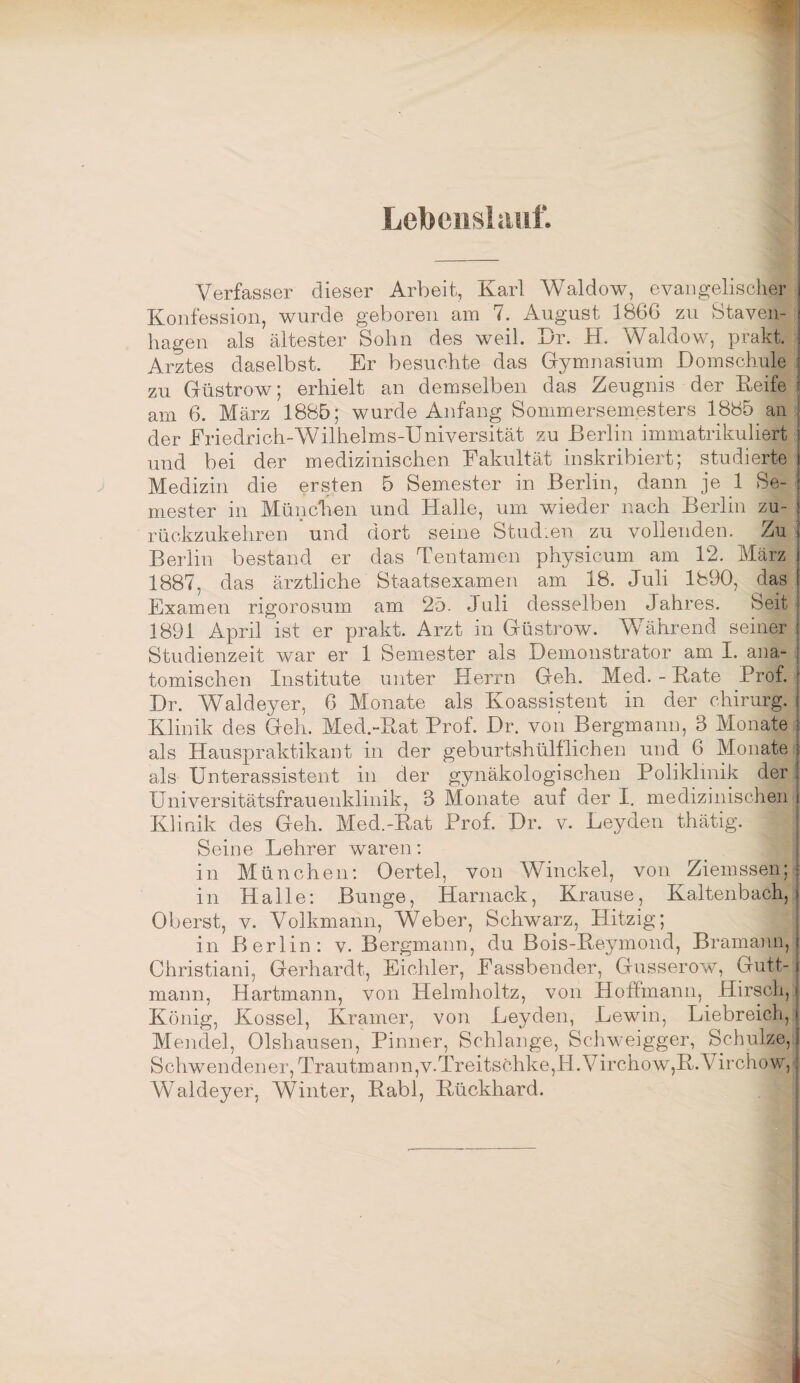 Verfasser dieser Arbeit, Karl Waldow, evangelischer Konfession, wurde geboren am 7. August 1866 zu Staven- hagen als ältester Sohn des weil. Kr. H. Waldow, prakt. Arztes daselbst. Er besuchte das Gymnasium Komschule zu Güstrow; erhielt an demselben das Zeugnis der Keife am 6. März 1885; wurde Anfang Sommersemesters 1885 an der Eriedrich-Wilhelms-Universität zu Berlin immatrikuliert und bei der medizinischen Fakultät inskribiert; studierte Medizin die ersten 5 Semester in Berlin, dann je 1 Se¬ mester in München und Halle, um wieder nach Berlin zu¬ rückzukehren und dort seine Studien zu vollenden. Zu[f Berlin bestand er das Tentamen physicum am 12. März 1887, das ärztliche Staatsexamen am 18. Juli 1890, das Examen rigorosum am 25. Juli desselben Jahres. Seit 1891 April ist er prakt. Arzt in Güstrow. Während seiner Studienzeit war er 1 Semester als Kemonstrator am I. ana^ tomischen Institute unter Herrn Geh. Med. - Kate Prof. Kr. Waldeyer, 6 Monate als Koassistent in der chiriirg. Klinik des Geh. Med.-Kat Prof. Kr. von Bergmann, 3 Monate als Hauspraktikant in der geburtshülllichen und 6 Monate als Unterassistent in der gynäkologischen Poliklinik der Universitätsfrauenklinik, 3 Monate auf der I, medizinischen Klinik des Geh. Med.-Kat Prof. Kr. v. Leyden thätig. Seine Lehrer waren: in München: Oertel, von Winckel, von Ziemssen; in Halle: Bunge, Harnack, Krause, Kaltenbach, Oberst, V. Volkmann, Weber, Schwarz, Hitzig; in Berlin: v. Bergmann, du Bois-Keymond, Brammm, Christiani, Gerhardt, Eichler, Fassbender, Gusserow, Gutt- maim, Hartmann, von Helmholtz, von Hoffmann, Hirsch, König, Kossel, Kramer, von Leyden, Lewin, Liebreich, Mendel, Olshausen, Pinner, Schlange, Schweigger, Schulze, Schwendener, Trautm.ann,v.Treitschke,H.Virchow,K.Virchow, Waldeyer, Winter, Kabl, Kückhard.