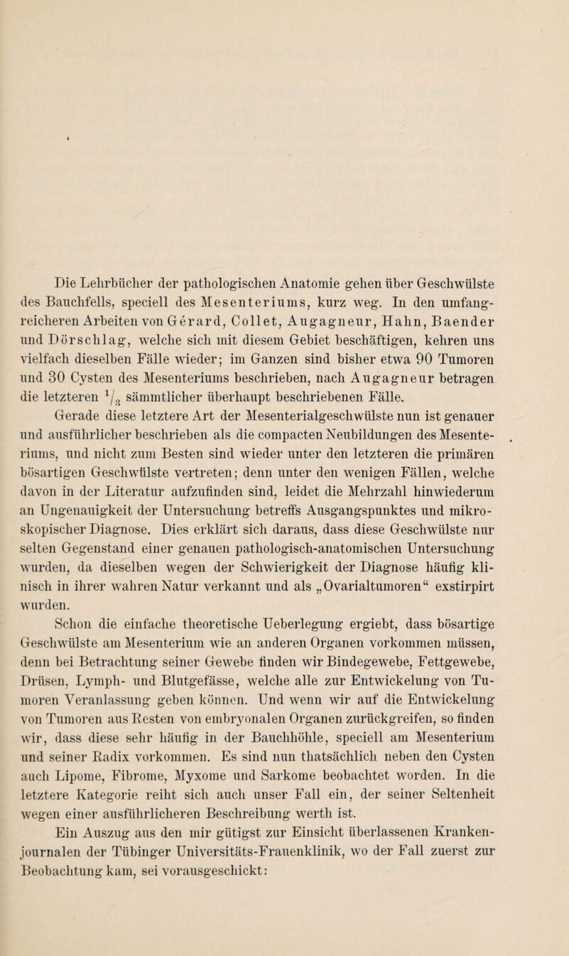 Die Lehrbücher der pathologischen Anatomie gehen über Geschwülste des Bauchfells, speciell des Mesenteriums, kurz weg. In den umfang¬ reicheren Arbeiten von Ger ard, Collet, Augagneur, Hahn, Baender und Dorsch lag, welche sich mit diesem Gebiet beschäftigen, kehren uns vielfach dieselben Fälle wieder; im Ganzen sind bisher etwa 90 Tumoren und 30 Cysten des Mesenteriums beschrieben, nach Augagneur betragen die letzteren 1/3 sämmtlicher überhaupt beschriebenen Fälle. Gerade diese letztere Art der Mesenterialgeschwülste nun ist genauer und ausführlicher beschrieben als die compacten Neubildungen des Mesente¬ riums, und nicht zum Besten sind wieder unter den letzteren die primären bösartigen Geschwülste vertreten; denn unter den wenigen Fällen, welche davon in der Literatur aufzufinden sind, leidet die Mehrzahl hinwiederum an Ungenauigkeit der Untersuchung betreffs Ausgangspunktes und mikro¬ skopischer Diagnose. Dies erklärt sich daraus, dass diese Geschwülste nur selten Gegenstand einer genauen pathologisch-anatomischen Untersuchung wurden, da dieselben wegen der Schwierigkeit der Diagnose häufig kli¬ nisch in ihrer wahren Natur verkannt und als „Ovarialtumoren“ exstirpirt wurden. Schon die einfache theoretische Ueberlegung ergiebt, dass bösartige Geschwülste am Mesenterium wie an anderen Organen Vorkommen müssen, denn bei Betrachtung seiner Gewebe linden wir Bindegewebe, Fettgewebe, Drüsen, Lymph- und Blutgefässe, welche alle zur Entwickelung von Tu¬ moren Veranlassung geben können. Und wenn wir auf die Entwickelung von Tumoren aus Resten von embryonalen Organen zurückgreifen, so finden wir, dass diese sehr häufig in der Bauchhöhle, speciell am Mesenterium und seiner Radix Vorkommen. Es sind nun thatsächlich neben den Cysten auch Lipome, Fibrome, Myxome und Sarkome beobachtet worden. In die letztere Kategorie reiht sich auch unser Fall ein, der seiner Seltenheit wegen einer ausführlicheren Beschreibung werth ist. Ein Auszug aus den mir gütigst zur Einsicht überlassenen Kranken¬ journalen der Tübinger Universitäts-Frauenklinik, wo der Fall zuerst zur Beobachtung kam, sei vorausgeschickt: