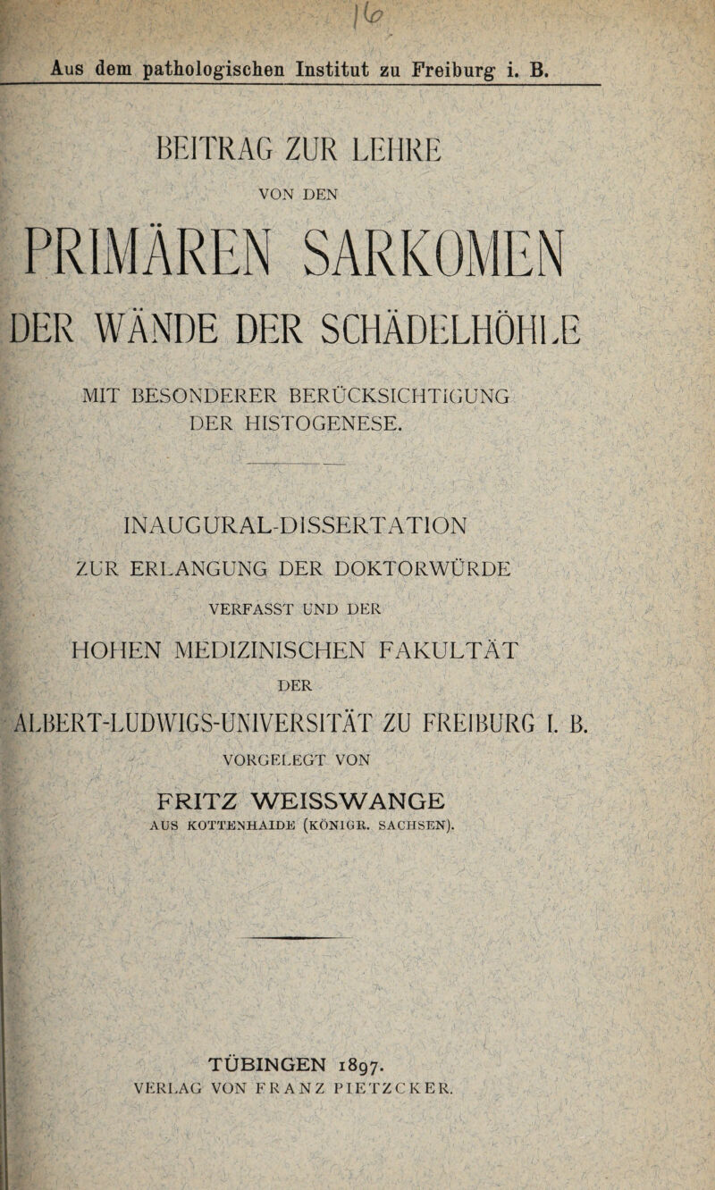 BEITRAG ZUR LEHRE VON DEN DER WÄNDE DER SCHÄDELHÖHLE MIT BESONDERER BERÜCKSICHTIGUNG DER HISTOGENESE. INAUGURALDISSERTATION ZUR ERLANGUNG DER DOKTORWÜRDE VERFASST UND DER HOHEN MEDIZINISCHEN FAKULTÄT DER ALBERT-LUDWIGS-UNIVERSITÄT ZU FREI BURG I. B. VORGELEGT VON FRITZ WEISSWANGE AUS KOTTENHAIDE (KÖNIGE. SACHSEN). TÜBINGEN 1897.