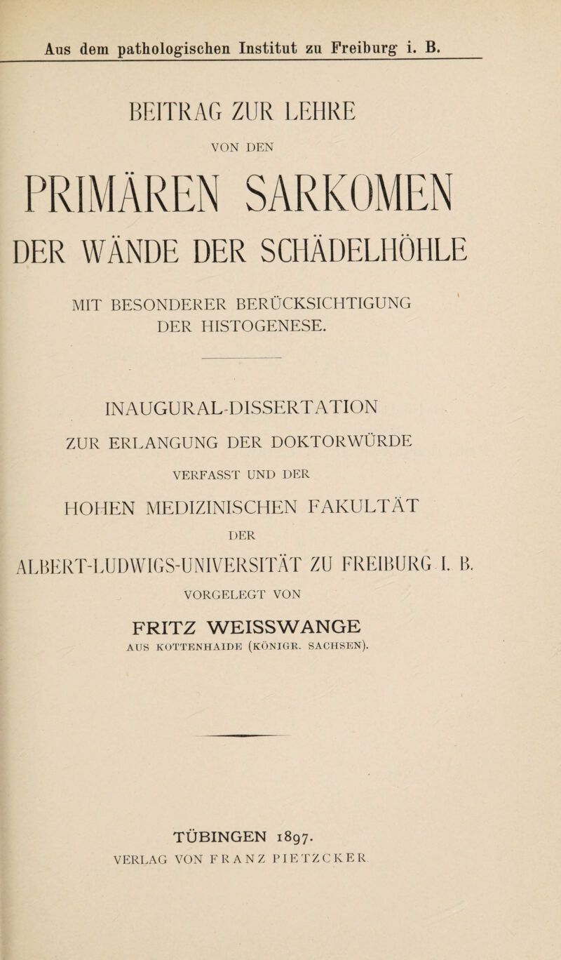 BEITRAG ZUR LEHRE VON DEN PRIMÄREN SARKOMEN DER WÄNDE DER SCHÄDELHÖHLE MIT BESONDERER BERÜCKSICHTIGUNG DER HISTOGENESE. INAUGURAL-DISSERTATION ZUR ERLANGUNG DER DOKTORWÜRDE VERFASST UND DER HOHEN MEDIZINISCHEN FAKULTÄT DER ALBERT-LUDWIGS-UNIVERSITÄT ZU FREIBURG I. B. VORGELEGT VON FRITZ WEISSWANGE AUS KOTTENHAIDE (KÖNIGE. SACHSEN). TÜBINGEN 1897. VERLAG VON FRANZ PIETZCKER