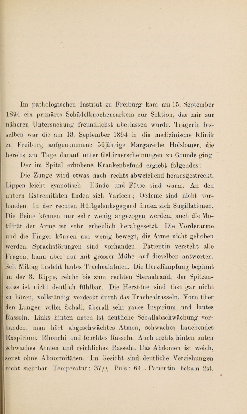 Im pathologischen Institut zu Freiburg kam am 15. September 1894 ein primäres Schädelknochensarkom zur Sektion, das mir zur näheren Untersuchung freundlichst überlassen wurde. Trägerin des¬ selben war die am 13. September 1894 in die medizinische Klinik zu Freiburg aufgenommene 56jährige Margarethe Holzhauer, die bereits am Tage darauf unter Gehirnerscheinungen zu Grunde ging. Der im Spital erhobene Krankenbefund ergiebt folgendes: Die Zunge wird etwas nach rechts abweichend herausgestreckt. Lippen leicht cyanotisch. Hände und Füsse sind warm. An den untern Extremitäten finden sich Yaricen ; Oedeme sind nicht vor¬ handen. In der rechten Hüftgelenksgegend finden sich Sugillationen. Die Beine können nur sehr wenig angezogen werden, auch die Mo¬ tilität der Arme ist sehr erheblich herabgesetzt. Die Vorderarme und die Finger können nur wenig bewegt, die Arme nicht gehoben werden. Sprachstörungen sind vorhanden. Patientin versteht alle Fragen, kann aber nur mit grosser Mühe auf dieselben antworten. Seit Mittag besteht lautes Trachealatmen. Die Herzdämpfung beginnt an der 3. Rippe, reicht bis zum rechten Sternalrand, der Spitzen- stoss ist nicht deutlich fühlbar. Die Herztöne sind fast gar nicht zu hören, vollständig verdeckt durch das Trachealrasseln. Vorn über den Lungen voller Schall, überall sehr raues Inspirium und lautes Rasseln. Links hinten unten ist deutliche Schallabschwächung vor¬ handen, man hört abgeschwächtes Atmen, schwaches hauchendes Exspirium, Rhonchi und feuchtes Rasseln. Auch rechts hinten unten schwaches Atmen und reichliches Rasseln. Das Abdomen ist weich, sonst ohne Abnormitäten. Im Gesicht sind deutliche Verziehungen nicht sichtbar. Temperatur: 37,0, Puls: 64. * Patientin bekam 2st.