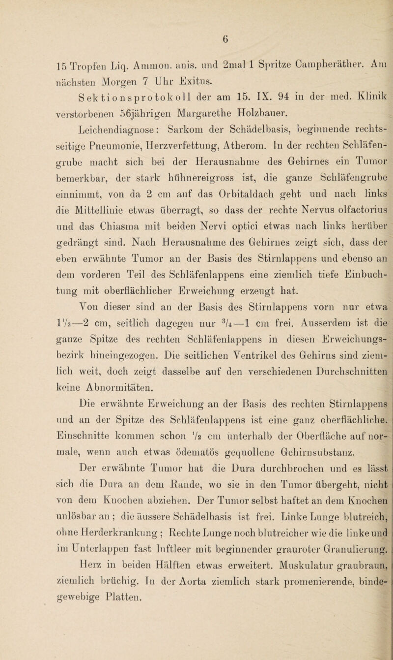 15 Tropfen Liq. Ammon, anis. und 2mal 1 Spritze Campheräther. Am nächsten Morgen 7 Uhr Exitus. Sektionsprotokoll der am 15. IX. 94 in der med. Klinik verstorbenen 56jährigen Margarethe Holzhauer. Leichendiagnose: Sarkom der Schädelbasis, beginnende rechts¬ seitige Pneumonie, Herzverfettung, Atherom, ln der rechten Schläfen- grube macht sich bei der Herausnahme des Gehirnes ein Tumor bemerkbar, der stark hühnereigross ist, die ganze Schläfengrube einnimmt, von da 2 cm auf das Orbitaldach geht und nach links die Mittellinie etwas überragt, so dass der rechte Nervus olfactorius und das Chiasma mit beiden Nervi optici etwas nach links herüber gedrängt sind. Nach Herausnahme des Gehirnes zeigt sich, dass der eben erwähnte Tumor an der Basis des Stirnlappens und ebenso an dem vorderen Teil des Schläfenlappens eine ziemlich tiefe Einbuch¬ tung mit oberflächlicher Erweichung erzeugt hat. Von dieser sind an der Basis des Stirnlappens vorn nur etwa 172-—2 cm, seitlich dagegen nur 3U—1 cm frei. Ausserdem ist die ganze Spitze des rechten Schläfenlappens in diesen Erweichungs¬ bezirk hineingezogen. Die seitlichen Ventrikel des Gehirns sind ziem¬ lich weit, doch zeigt dasselbe auf den verschiedenen Durchschnitten keine Abnormitäten. Die erwähnte Erweichung an der Basis des rechten Stirnlappens und an der Spitze des Schläfenlappens ist eine ganz oberflächliche. Einschnitte kommen schon 72 cm unterhalb der Oberfläche auf nor¬ male, wenn auch etwas ödematös gequollene Gehirnsubstanz. Der erwähnte Tumor hat die Dura durchbrochen und es lässt sich die Dura an dem Bande, wo sie in den Tumor übergeht, nicht von dem Knochen abziehen. Der Tumor selbst haftet an dem Knochen unlösbar an ; die äussere Schädelbasis ist frei. Linke Lunge blutreich, ohne Herderkrankung ; Rechte Lunge noch blutreicher wie die linke und im Unterlappen fast luftleer mit beginnender grauroter Granulierung. Herz in beiden Hälften etwas erweitert. Muskulatur graubraun, ziemlich brüchig. In der Aorta ziemlich stark promenierende, binde¬ gewebige Platten,