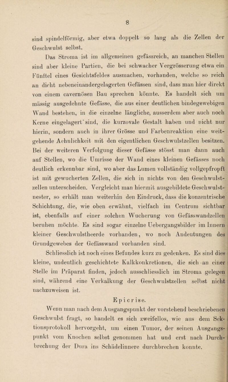 sind spindelförmig, aber etwa doppelt so lang als die Zellen der Geschwulst selbst. Das Stroma ist im allgemeinen gefässreich, an manchen Stellen sind aber kleine Partien, die bei schwacher Yergrösserung etwa ein Fünftel eines Gesichtsfeldes ausmachen, vorhanden, welche so reich an dicht nebeneinandergelagerten Gefässen sind, dass man hier direkt von einem cavernosen Bau sprechen könnte. Es handelt sich um massig ausgedehnte Gefässe, die aus einer deutlichen bindegewebigen Wand bestehen, in die einzelne längliche, ausserdem aber auch noch Kerne eingelagert sind, die kurzovale Gestalt haben und nicht nur hierin, sondern auch in ihrer Grösse und Farbenreaktion eine weit¬ gehende Aehnlichkeit mit den eigentlichen Geschwulstzellen besitzen. Bei der weiteren Verfolgung dieser Gefässe stösst man dann auch auf Stellen, wo die Umrisse der Wand eines kleinen Gefässes noch deutlich erkennbar sind, wo aber das Lumen vollständig vollgepfropft ist mit gewucherten Zellen, die sich in nichts von den Geschwulst¬ zellen unterscheiden. Vergleicht man hiermit ausgebildete Geschwulst¬ nester, so erhält man weiterhin den Eindruck, dass die konzentrische Schichtung, die, wie oben erwähnt, vielfach im Centrum sichtbar ist, ebenfalls auf einer solchen Wucherung von Gefässwandzellen beruhen möchte. Es sind sogar einzelne Uebergangsbilder im Innern kleiner Geschwulstheerde vorhanden, wo noch Andeutungen des Grundgewebes der Gefässwand vorhanden sind. Schliesslich ist noch eines Befundes kurz zu gedenken. Es sind dies kleine, undeutlich geschichtete Kalkkonkretionen, die sich an einer Stelle im Präparat finden, jedoch ausschliesslich im Stroma gelegen sind, während eine Verkalkung der Geschwnlstzellen selbst nicht nachzuweisen ist. E p i c r i s e. Wenn man nach dem Ausgangspunkt der vorstehend beschriebenen Geschwulst fragt, so handelt es sich zweifellos, wie aus dem Sek- i tionsprotokoll hervorgeht, um einen Tumor, der seinen Ausgangs- : punkt vom Knochen selbst genommen hat und erst nach Durch- I brechung der Dura ins Schädelinnere durchbrechen konnte.
