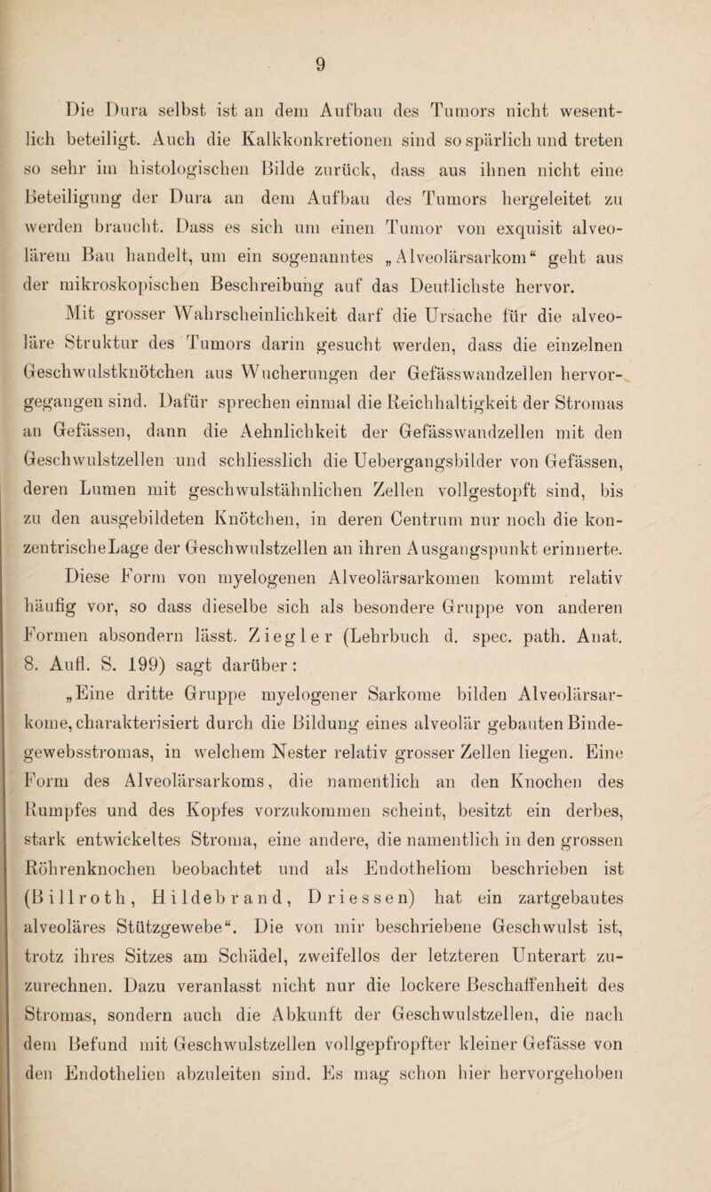 Die Dura selbst ist an dem Aufbau des Tumors nicht wesent¬ lich beteiligt. Auch die Kalkkonkretionen sind so spärlich und treten so sehr im histologischen Bilde zurück, dass aus ihnen nicht eine Beteiligung der Dura an dem Aufbau des Tumors hergeleitet zu werden braucht. Dass es sich um einen Tumor von exquisit alveo¬ lärem Bau handelt, um ein sogenanntes „Alveolärsarkom“ geht aus der mikroskopischen Beschreibung auf das Deutlichste hervor. Mit grosser Wahrscheinlichkeit darf die Ursache für die alveo¬ läre Struktur des Tumors darin gesucht werden, dass die einzelnen Geschwulstknötchen aus Wucherungen der Gefässwandzellen hervor¬ gegangen sind. Dafür sprechen einmal die Reichhaltigkeit der Stromas an Gefässen, dann die Aehnlichkeit der Gefässwandzellen mit den Geschwulstzellen und schliesslich die Uebergangsbilder von Gefässen, deren Lumen mit geschwulstähnlichen Zellen vollgestopft sind, bis zu den ausgebildeten Knötchen, in deren Centrum nur noch die kon¬ zentrische Lage der Geschwulstzellen an ihren Ausgangspunkt erinnerte. Diese Form von myelogenen Alveolärsarkomen kommt relativ häufig vor, so dass dieselbe sich als besondere Gruppe von anderen Formen absondern lässt. Ziegler (Lehrbuch d. spec. path. Anat. 8. Aufl. S. 199) sagt darüber : „Eine dritte Gruppe myelogener Sarkome bilden Alveolärsar¬ kome, charakterisiert durch die Bildung eines alveolär gebauten Binde- gewebsstromas, in welchem Nester relativ grosser Zellen liegen. Eine Form des Alveolärsarkoms, die namentlich an den Knochen des Rumpfes und des Kopfes vorzukommen scheint, besitzt ein derbes, stark entwickeltes Stroma, eine andere, die namentlich in den grossen Röhrenknochen beobachtet und als Endotheliom beschrieben ist (Billroth, Hildebrand, Dri essen) hat ein zartgebautes alveoläres Stützgewebe“. Die von mir beschriebene Geschwulst ist, trotz ihres Sitzes am Schädel, zweifellos der letzteren Unterart zu¬ zurechnen. Dazu veranlasst nicht nur die lockere Beschaffenheit des Stromas, sondern auch die Abkunft der Geschwulstzellen, die nach dem Befund mit Geschwulstzellen vollgepfropfter kleiner Gefässe von den Endotlielien abzuleiten sind. Es mag schon hier hervorgehoben