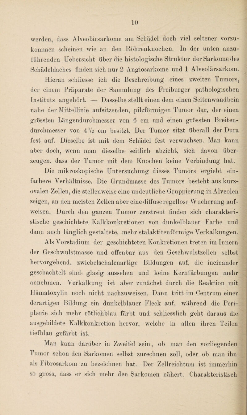 werden, dass Alveolärsarkome am Schädel doch viel seltener vorzu¬ kommen scheinen wie an den Röhrenknochen. In der unten anzu¬ führenden Uebersicht über die histologische Struktur der Sarkome des Schädeldaches finden sich nur 2 Angiosarkome und 1 Alveolärsarkom. Hieran schliesse ich die Beschreibung eines zweiten Tumors, der einem Präparate der Sammlung des Freiburger pathologischen Instituts angehört. — Dasselbe stellt einen dem einen Seitenwandbein nahe der Mittellinie aufsitzenden, pilzförmigen Tumor dar, der einen grössten Längendurchmesser von 6 cm und einen grössten Breiten¬ durchmesser von 47a cm besitzt. Der Tumor sitzt überall der Dura fest auf. Dieselbe ist mit dem Schädel fest verwachsen. Man kann aber doch, wenn man dieselbe seitlich abzieht, sich davon über¬ zeugen, dass der Tumor mit dem Knochen keine Verbindung hat. Die mikroskopische Untersuchung dieses Tumors ergiebt ein¬ fachere Verhältnisse. Die Grundmasse des Tumors besteht aus kurz¬ ovalen Zellen, die stellenweise eine undeutliche Gruppierung in Alveolen zeigen, an den meisten Zellen aber eine diffuse regellose Wucherung auf¬ weisen. Durch den ganzen Tumor zerstreut finden sich charakteri¬ stische geschichtete Kalkkonkretionen von dunkelblauer Farbe und dann auch länglich gestaltete, mehr stalaktitenförmige Verkalkungen. Als Vorstadium der geschichteten Konkretionen treten im Innern der Geschwulstmasse und offenbar aus den Geschwulstzellen selbst hervorgehend, zwiebelschalenartige Bildungen auf, die ineinander geschachtelt sind, glasig aussehen und keine Kernfärbungen mehr annehmen. Verkalkung ist aber zunächst durch die Reaktion mit Hämatoxylin noch nicht nachzuweisen. Dann tritt im Centrum einer derartigen Bildung ein dunkelblauer Fleck auf, während die Peri¬ pherie sich mehr rötlichblau färbt und schliesslich geht daraus die ausgebildete Kalkkonkretion hervor, welche in allen ihren Teilen tiefblau gefärbt ist. Man kann darüber in Zweifel sein, ob man den vorliegenden Tumor schon den Sarkomen selbst zurechnen soll, oder ob man ihn als Fibrosarkom zu bezeichnen hat. Der Zellreichtum ist immerhin so gross, dass er sich mehr den Sarkomen nähert. Charakteristisch