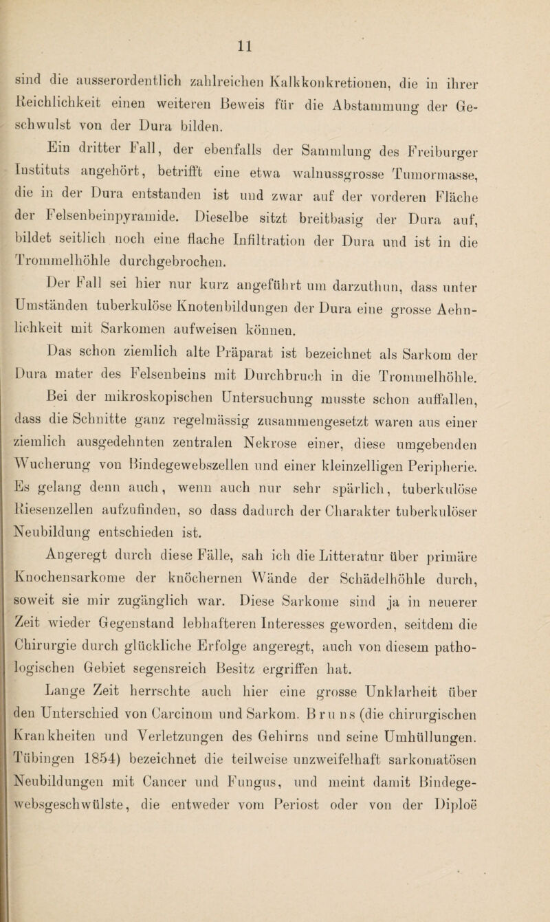 sind die ausserordentlich zahlreichen Kalkkonkretionen, die in ihrer Keichliehkeit einen weiteren Beweis für die Abstammung der Ge¬ schwulst von der Dura bilden. Kin dritter hall, der ebenfalls der Sammlung des Freiburger Instituts angehört, betrifft eine etwa walnussgrosse Tumormasse, die in der Dura entstanden ist und zwar auf der vorderen Fläche der Felsenbeinpyramide. Dieselbe sitzt breitbasig der Dura auf, bildet seitlich noch eine flache Infiltration der Dura und ist in die Trommelhöhle durchgebrochen. Dei hall sei hier nur kurz angeführt um darzuthun, dass unter Umständen tuberkulöse Knotenbildungen der Dura eine grosse Aehn- lichkeit mit Sarkomen aufweisen können. Das schon ziemlich alte Präparat ist bezeichnet als Sarkom der Dura mater des Felsenbeins mit Durchbruch in die Trommelhöhle. Bei der mikroskopischen Untersuchung musste schon auffällen, dass die Schnitte ganz regelmässig zusammengesetzt waren aus einer ziemlich ausgedehnten zentralen Nekrose einer, diese umgebenden Wucherung von Bindegewebszellen und einer kleinzelligen Peripherie. Es gelang denn auch, wenn auch nur sehr spärlich, tuberkulöse Riesenzellen aufzufinden, so dass dadurch der Charakter tuberkulöser Neubildung entschieden ist. Angeregt durch diese Fälle, sah ich die Litteratur über primäre Knochensarkome der knöchernen Wände der Schädelhöhle durch, soweit sie mir zugänglich war. Diese Sarkome sind ja in neuerer Zeit wieder Gegenstand lebhafteren Interesses geworden, seitdem die Chirurgie durch glückliche Erfolge angeregt, auch von diesem patho¬ logischen Gebiet segensreich Besitz ergriffen hat. Lange Zeit herrschte auch hier eine grosse Unklarheit über den Unterschied von Carcinoin und Sarkom. Bru ns (die chirurgischen Krankheiten und Verletzungen des Gehirns und seine Umhüllungen. Tübingen 1854) bezeichnet die teilweise unzweifelhaft sarkomatösen Neubildungen mit Cancer und Fungus, und meint damit Bindege- websgeschwülste, die entweder vom Periost oder von der Diploe