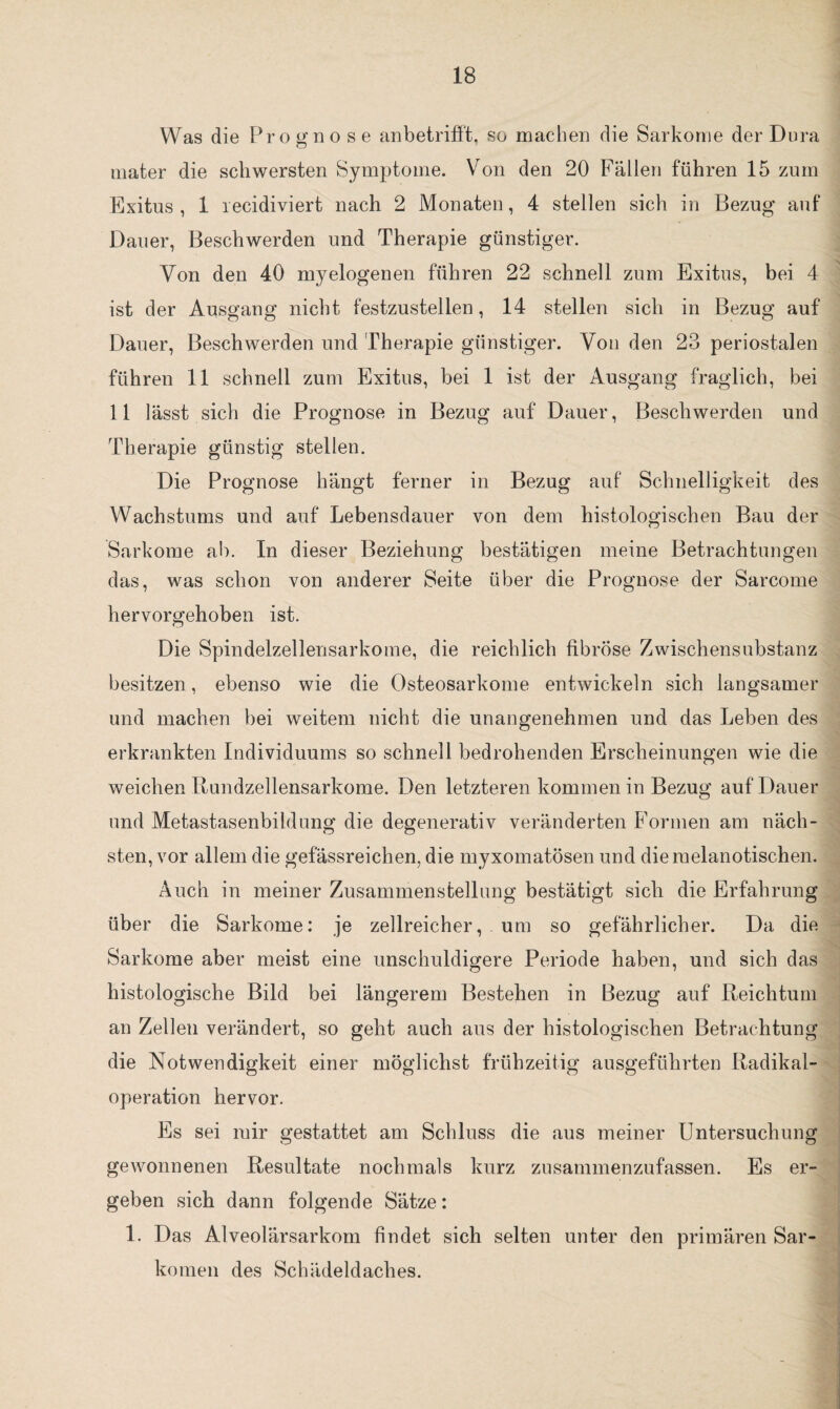 Was die Prognose anbetrifft, so machen die Sarkome der Dura uiater die schwersten Symptome. Von den 20 Fällen führen 15 zum Exitus, 1 recidiviert nach 2 Monaten, 4 stellen sich in Bezug auf Dauer, Beschwerden und Therapie günstiger. Von den 40 myelogenen führen 22 schnell zum Exitus, bei 4 ist der Ausgang nicht festzustellen, 14 stellen sich in Bezug auf Dauer, Beschwerden und Therapie günstiger. Von den 23 periostalen führen 11 schnell zum Exitus, bei 1 ist der Ausgang fraglich, bei 11 lässt sich die Prognose in Bezug auf Dauer, Beschwerden und Therapie günstig stellen. Die Prognose hängt ferner in Bezug auf Schnelligkeit des Wachstums und auf Lebensdauer von dem histologischen Bau der Sarkome ab. In dieser Beziehung bestätigen meine Betrachtungen das, was schon von anderer Seite über die Prognose der Sarcome hervorgehoben ist. Die Spindelzellensarkome, die reichlich fibröse Zwischensubstanz besitzen, ebenso wie die Osteosarkome entwickeln sich langsamer und machen bei weitem nicht die unangenehmen und das Leben des erkrankten Individuums so schnell bedrohenden Erscheinungen wie die weichen Rundzellensarkome. Den letzteren kommen in Bezug auf Dauer und Metastasenbildung die degenerativ veränderten Formen am näch¬ sten, vor allem die gefässreichen, die myxomatösen und diemelanotischen. Auch in meiner Zusammenstellung bestätigt sich die Erfahrung über die Sarkome: je zellreicher, um so gefährlicher. Da die Sarkome aber meist eine unschuldigere Periode haben, und sich das histologische Bild bei längerem Bestehen in Bezug auf Reichtum an Zellen verändert, so geht auch aus der histologischen Betrachtung die Notwendigkeit einer möglichst frühzeitig ausgeführten Radikal¬ operation hervor. Es sei mir gestattet am Schluss die aus meiner Untersuchung gewonnenen Resultate nochmals kurz zusammenzufassen. Es er¬ geben sich dann folgende Sätze: 1. Das Alveolärsarkom findet sich selten unter den primären Sar¬ komen des Schädeldaches.
