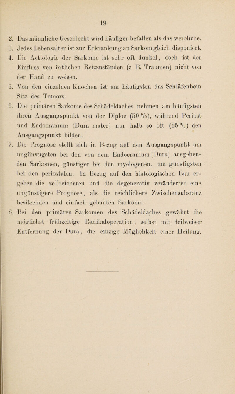 2. Das männliche Geschlecht wird häufiger befallen als das weibliche. 3. Jedes Lebensalter ist zur Erkrankung an Sarkom gleich disponiert. 4. Die Aetiologie der Sarkome ist sehr oft dunkel, doch ist der Einfluss von örtlichen Reizzuständen (z. B. Traumen) nicht von der Hand zu weisen. 5. Von den einzelnen Knochen ist am häufigsten das Schläfenbein Sitz des Tumors. 6. Die primären Sarkome des Schädeldaches nehmen am häufigsten ihren Ausgangspunkt von der Diploe (50 °/o), während Periost und Endocranium (Dura mater) nur halb so oft (25 °/o) den Ausgangspunkt bilden. 7. Die Prognose stellt sich in Bezug auf den Ausgangspunkt am ungünstigsten bei den von dem Endocranium (Dura) ausgehen¬ den Sarkomen, günstiger bei den myelogenen, am günstigsten bei den periostalen. In Bezug auf den histologischen Bau er¬ geben die zellreicheren und die degenerativ veränderten eine ungünstigere Prognose, als die reichlichere Zwisehensubstanz besitzenden und einfach gebauten Sarkome. 8. Bei den primären Sarkomen des Schädeldaches gewährt die möglichst frühzeitige Radikaloperation, selbst mit teilweiser Entfernung der Dura, die einzige Möglichkeit einer Heilung.