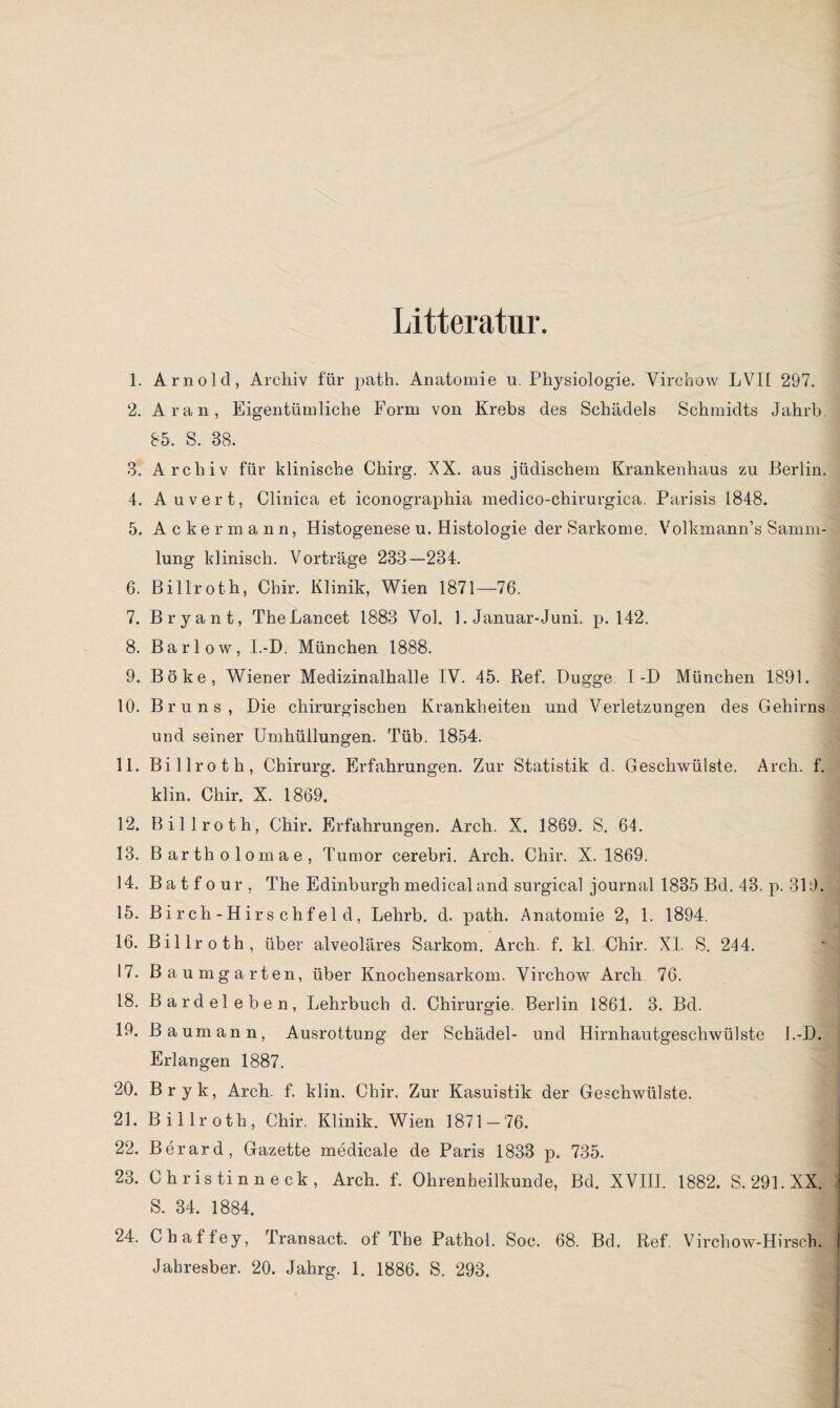 Litteratur. 1. Arnold, Archiv für path. Anatomie u. Physiologie. Virchow LVI1 297. 2. Aran, Eigentümliche Form von Krebs des Schädels Schmidts Jahrb. 85. S. 38. 3. Archiv für klinische Chirg. XX. aus jüdischem Krankenhaus zu Berlin. 4. Auvert, Clinica et iconographia medico-chirurgica. Parisis 1848. 5. Ackermann, Histogenese u. Histologie der Sarkome. Volkmann’s Samm¬ lung klinisch. Vorträge 233—234. 6. Billroth, Chir. Klinik, Wien 1871—76. 7. Bryant, TheLancet 1883 Vol. 1. Januar-Juni. p. 142. 8. Barlow, I.-D. München 1888. 9. Böke, Wiener Medizinalhalle IY. 45. Ref. Dugge I-D München 1891. 10. Bruns, Die chirurgischen Krankheiten und Verletzungen des Gehirns und seiner Umhüllungen. Tüb. 1854. 11. Billroth, Chirurg. Erfahrungen. Zur Statistik d. Geschwülste. Arch. f. klin. Chir. X. 1869. 12. Billroth, Chir. Erfahrungen. Arch. X. 1869. S. 64. 13. Bartholomae, Tumor cerebri. Arch. Chir. X. 1869. 14. Ba t f o ur , The Edinburgh medical and surgical journal 1835 Bd. 43. p. 319. 15. Birch-Hirschfeld, Lehrb. d. path. Anatomie 2, 1. 1894. 16. Billroth, über alveoläres Sarkom. Arch. f. kl. Chir. XI. S. 244. 17. Baumgarten, über Knochensarkom. Virchow Arch 76. 18. Bardeleben, Lehrbuch d. Chirurgie. Berlin 1861. 3. Bd. 19. Baumann, Ausrottung der Schädel- und Hirnhautgeschwülste l.-D. Erlangen 1887. 20. Bryk, Arch. f. klin. Chir. Zur Kasuistik der Geschwülste. 21. Billroth, Chir. Klinik. Wien 1871-76. 22. Berard, Gazette medicale de Paris 1833 p. 735. 23. Christin neck, Arch. f. Ohrenheilkunde, Bd. XVIII. 1882. S. 291. XX. S. 34. 1884. 24. Chaftey, Iransact. of The Pathol. Soc. 68. Bd. Ref. Virchow-Hirsch.