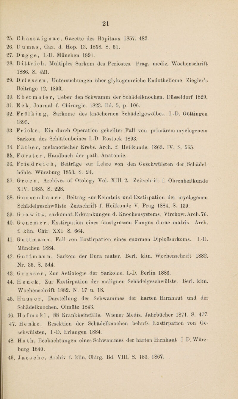 25. Chassaignac, Gazette des Höpitaux 1857. 482. 26. Dumas, Gaz. d. Hop. 13. 1858. S. 51. 27. Dugge, I.-D. München 1891. 28. Dittrich, Multiples Sarkom des Periostes. Prag, mediz. Wochenschrift 1886. S. 421. 29. Dri essen, Untersuchungen über glykogenreiche Endotheliome Ziegler’s Beiträge 12, 1893. 30. Ebermaier, Ueber den Schwamm der Schädelknochen. Düsseldorf 1829. 31. Eck, Journal f. Chirurgie. 1823. Bd. 5. p. 106, 32. Fr öl k in g, Sarkome des knöchernen Schädelgewölbes. I.-D. Göttingen 1895. 33. Fr icke, Ein durch Operation geheilter Fall von primärem myelogenem Sarkom des Schläfenbeines I.-D. Rostock 1893. 34. Färber, melanotisclier Krebs. Arch. f. Heilkunde. 1863. IV. S. 565. 35. Förster, Handbuch der path. Anatomie. 36. Friedreich, Beiträge zur Lehre von den Geschwülsten der Schädel¬ höhle. Würzburg 1853. S. 24. 37. Green, Archives of Otology Vol. XIII 2. Zeitschrift f. Ohrenheilkunde XIV. 1885. S. 228. 38. Güssen bauer, Beitrag zur Kenntnis und Exstirpation der myelogenen Schädelgeschwülste Zeitschrift f. Heilkunde V. Prag 1884. S. 139. 39. G rawitz, sarkomat. Erkrankungen d. Knochensystems. Virchow. Arch. 76. 40. Genzmer, Exstirpation eines faustgrossen Fungus durae matris Arch. f. klin. Chir. XXI S. 664. 41. Guttmann, Fall von Exstirpation eines enormen Diploesarkoms. I.-D. München 1884. 42. Guttmann, Sarkom der Dura mater. Berl. klin. Wochenschrift 1882. Nr. 35. S. 544. 43. Grosser, Zur Aetiologie der Sarkome. I.-D. Berlin 1886. 44. Heuck, Zur Exstirpation der malignen Schädelgeschwülste. Berl. klm. Wochenschrift 1882. N. 17 u. 18. 45. Hauser, Darstellung des Schwammes der harten Hirnhaut und der Schädelknochen. Olmütz 1843. 46. Hofmokl, 88 Krankheitsfälle. Wiener Mediz. Jahrbücher 1871. S. 477. 47. Henke, Resektion der Schädelknochen behufs Exstirpation von Ge¬ schwülsten, I -D. Erlangen 1884. 48. Huth, Beobachtungen eines Schwammes der harten Hirnhaut I D. Würz¬ burg 1840. 49. Jaes che, Archiv f. klin. Chirg. Bd. VIII, S. 183. 1867.