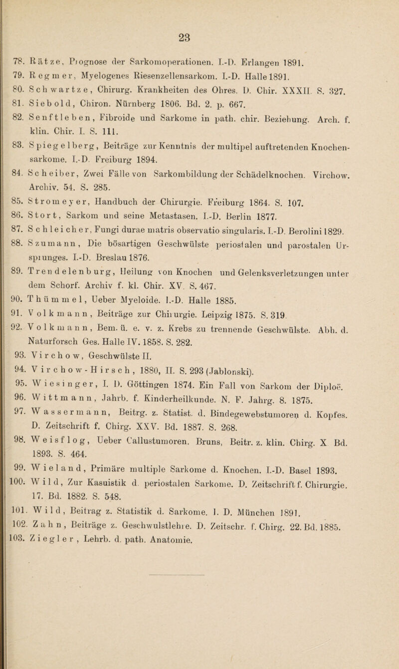 28 78. Ratze, Piognose der Sarkomoperationen. I.-D. Erlangen 1891. 79. Reg mer, Myelogenes Riesenzellensarkom. I.-D. Halle 1891. 80. Schwartze, Chirurg. Krankheiten des Ohres. D. Chir. XXXIL S. 327. 81. Sieb old, Chiron. Nürnberg 1806. Bd. 2. p. 667. 82. Senftleben, Fibroide und Sarkome in path. chir. Beziehung. Arch. f. klin. Chir. I. S. 111. 88. Spiegelberg, Beiträge zur Kenntnis der multipel auftretenden Knochen¬ sarkome. I.-D. Freiburg 1894. 84. Scheiber, Zwei Fälle von Sarkombildung der Schädelknochen. Virchow. Archiv. 54. S. 285. 85. Strome y er, Handbuch der Chirurgie. Freiburg 1864. S. 107. 86. Stört, Sarkom und seine Metastasen. I.-D. Berlin 1877. 87. S c h lei ch er, Fungi durae matris observatio singularis. I.-D. Berolini 1829. 88. S zu mann, Die bösartigen Geschwülste periostalen und parostalen Ur- spiunges. I.-D. Breslau 1876. 89. Tr en d eie nb urg, Heilung von Knochen und Gelenksverletzungen unter dem Schorf. Archiv f. kl. Chir. XV. S. 467. 90. Thümmel, Ueber Myeloide. I.-D. Halle 1885. 91. Volk mann, Beiträge zur Chirurgie. Leipzig 1875. S. 319. 92. Volkmann, Bern. ü. e. v. z. Krebs zu trennende Geschwülste. Abh. d. Naturforsch Ges. Halle IV. 1858. S. 282. 93. Virchow, Geschwülste II. 94. V irchow-Hirsch, 1880, II. S. 293 (Jabionski). 95. W lesi nger, I. 1). Göttingen 1874. Ein Fall von Sarkom der Diploe. 96. Witt mann, Jahrb. f. Kinderheilkunde. N. F. Jahrg. 8. 1875. 97. Wassermann, Beitrg. z. Statist, d. Bindegewebstumoren d. Kopfes. D. Zeitschrift f, Chirg. XXV. Bd. 1887. S. 268. 98. W e i s f 1 o g , Ueber Callustumoren. Bruns, Beitr. z. klin. Chirg. X Bd. 1893. S. 464. 99. Wieland, Primäre multiple Sarkome d. Knochen. I.-D. Basel 1893. 100. \\ i 1 d, Zur Kasuistik d. periostalen Sarkome. D. Zeitschrift f. Chirurgie. 17. Bd. 1882. S. 548. 101. Wild, Beitrag z. Statistik d. Sarkome. 1. D. München 1891. 102. Zahn, Beiträge z. Geschwulstlehre. D. Zeitschr. f. Chirg. 22. Bd. 1885.