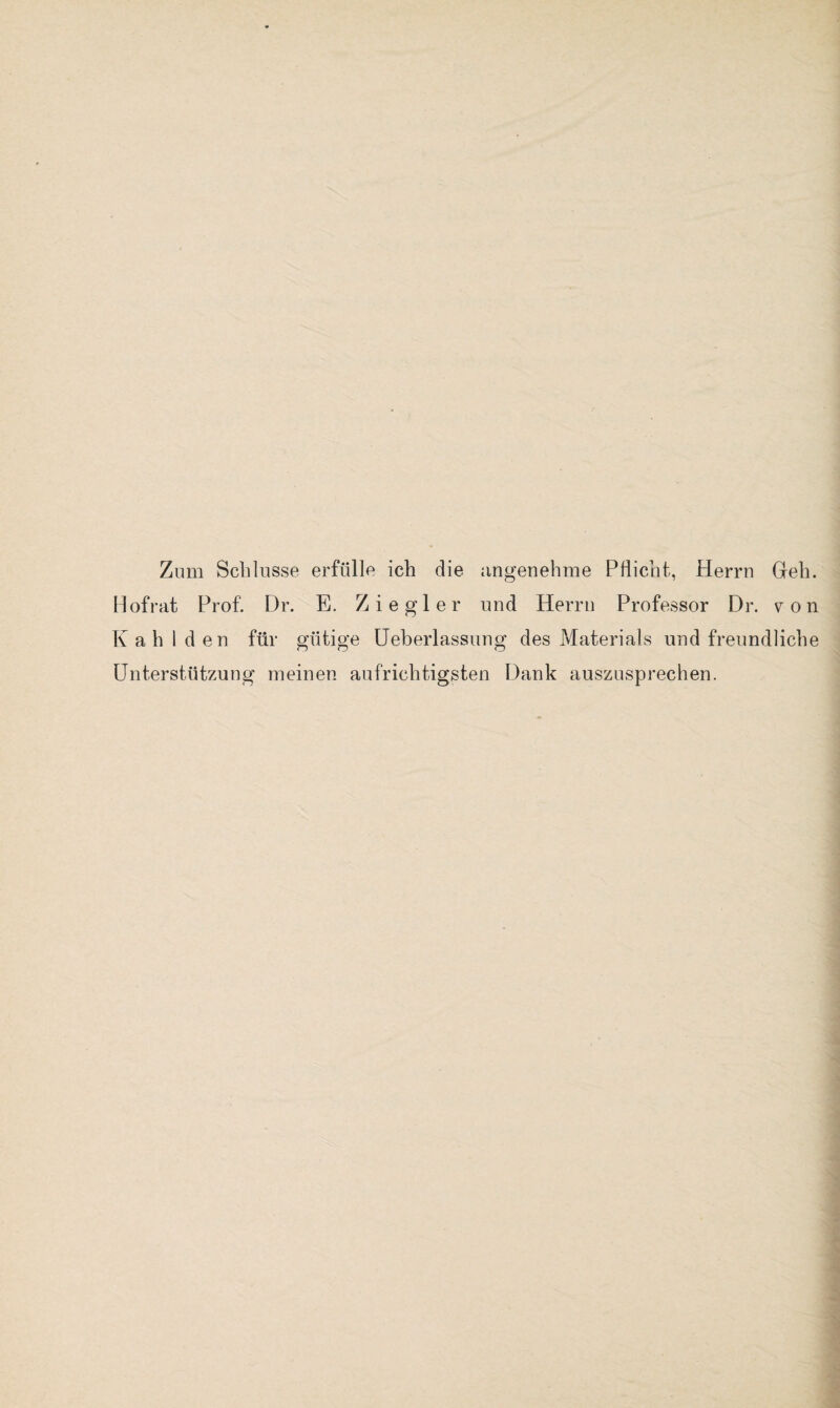 Zinn Schlüsse erfülle ich die angenehme Pflicht, Herrn Geh. Hofrat Prof. Dr. E. Ziegler und Herrn Professor Dr. von Kahl den für gütige Ueberlassung des Materials und freundliche Unterstützung meinen aufrichtigsten Dank auszusprechen.