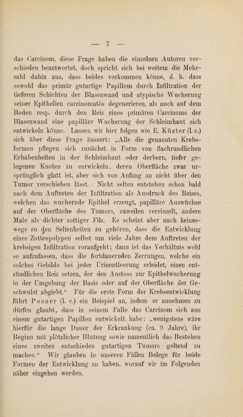 das Carcinom, diese Frage haben die einzelnen Autoren ver¬ schieden beantwortet, doch spricht sich hei weitem die Mehr¬ zahl dahin aus, dass beides Vorkommen könne, d. h. dass sowohl das primär gutartige Papillom durch Infiltration der tieferen Schichten der Blasenwand und atypische Wucherung seiner Epithelien carcinomatös degenerieren, als auch auf dem Boden resp. durch den Beiz eines primären Carcinoms der Blasenwand eine papilläre Wucherung der Schleimhaut sich entwickeln könne. Lassen wir hier folgen wie E. Küster (1. c.) sich über diese Frage äussert: „Alle die genannten Krebs¬ formen pflegen sich zunächst in Form von flachrundlichen Erhabenheiten in der Schleimhaut oder derbem, tiefer ge¬ legenen Knoten zu entwickeln, deren Oberfläche zwar ur¬ sprünglich glatt ist, aber sich von Anfang an nicht über den Tumor verschieben lässt. Nicht selten entstehen schon bald nach dem Auftreten der Infiltration als Ausdruck des Beizes, welchen das wuchernde Epithel erzeugt, papilläre Auswüchse auf der Oberfläche des Tumors, zuweilen vereinzelt, andere Male als dichter zottiger Filz. Es scheint aber auch keines¬ wegs zu den Seltenheiten zu gehören, dass die Entwicklung eines Zottenpolypen selbst um viele Jahre dem Auftreten der krebsigen Infiltration voraufgeht; dann ist das Verhältnis wohl so aufzufassen, dass die fortdauernden Zerrungen, welche ein solches Gebilde bei jeder Urinentleerung erleidet, einen ent¬ zündlichen Beiz setzen, der den Anstoss zur Epithelwucherung in der Umgebung der Basis oder auf der Oberfläche der Ge¬ schwulst abgiebt.” Für die erste Form der Krebsentwicklung führt Posner (1. c.) ein Beispiel an, indem er annehmen zu dürfen glaubt, dass in seinem Falle das Carcinom sich aus einem gutartigen Papillon entwickelt habe: „wenigstens wäre hierfür die lange Dauer der Erkrankung (ca. 9 Jahre), ihr Beginn mit plötzlicher Blutung sowie namentlich das Bestehen eines zweiten entschieden gutartigen Tumors geltend zu machen.“ Wir glauben in unseren Fällen Belege für beide Formen der Entwicklung zu haben, worauf wir im Folgenden näher eingehen werden.