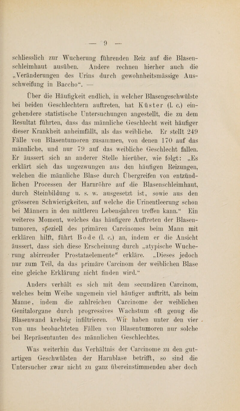 schliesslich zur Wucherung führenden Reiz auf die Blasen¬ schleimhaut ausüben. Andere rechnen hierher auch die „Veränderungen des Urins durch gewohnheitsmässige Aus¬ schweifung in Baccho“. — Ober die Häufigkeit endlich, in welcher Blasengeschwülste bei beiden Geschlechtern auftreten, hat Küster (1. c.) ein¬ gehendere statistische Untersuchungen angestellt, die zu dem Resultat führten, dass das männliche Geschlecht weit häufiger dieser Krankheit anheimfällt, als das weibliche. Er stellt 249 Fälle von Blasentumoren zusammen, von denen 170 auf das männliche, und nur 79 auf das weibliche Geschlecht fallen. Er äussert sich an anderer Stelle hierüber, wie folgt: „Es erklärt sich das ungezwungen aus den häufigen Reizungen, welchen die männliche Blase durch Übergreifen von entzünd¬ lichen Processen der Harnröhre auf die Blasenschleimhaut, durch Steinbildung u. s. w. ausgesetzt ist, sowie aus den grösseren Schwierigkeiten, auf welche die Urinentleerung schon bei Männern in den mittleren Lebensjahren treffen kann.“ Ein weiteres Moment, welches das häufigere Auftreten der Blasen¬ tumoren, speziell des primären Carcinomes beim Mann mit erklären hilft, führt Bode (1. c.) an, indem er die Ansicht äussert, dass sich diese Erscheinung durch „atypische Wuche¬ rung abirrender Prostataelemente erkläre. „Dieses jedoch nur zum Teil, da das primäre Carcinom der weiblichen Blase eine gleiche Erklärung nicht finden wird.“ Anders verhält es sich mit dem secundären Carcinom, welches heim Weihe ungemein viel häufiger auftritt, als beim Manne, indem die zahlreichen Carcinome der weiblichen Genitalorgane durch progressives Wachstum oft genug die Blasenwand krebsig infiltrieren. Wir haben unter den vier - von uns beobachteten Fällen von Blasen tum oren nur solche bei Repräsentanten des männlichen Geschlechtes. Was weiterhin das Verhältnis der Carcinome zu den gut¬ artigen Geschwülsten der Harnblase betrifft, so sind die Untersucher zwar nicht zu ganz übereinstimmenden aber doch