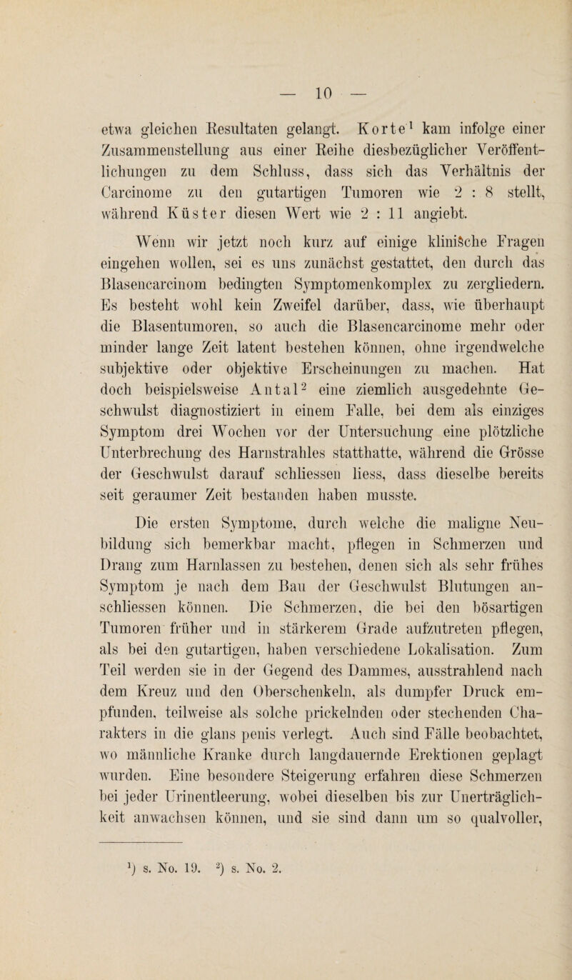 etwa gleichen Resultaten gelangt. Körte1 kam infolge einer Zusammenstellung aus einer Reihe diesbezüglicher Veröffent¬ lichungen zu dem Schluss, dass sich das Verhältnis der Carcinome zu den gutartigen Tumoren wie 2 : 8 stellt, während Küster diesen Wert wie 2:11 angiebt. Wenn wir jetzt noch kurz auf einige klinische Fragen eingehen wollen, sei es uns zunächst gestattet, den durch das Blasencarcinom bedingten S}7mptomenkomplex zu zergliedern. Es besteht wohl kein Zweifel darüber, dass, wie überhaupt die Blasentumoren, so auch die Blasencarcinome mehr oder minder lange Zeit latent bestehen können, ohne irgendwelche subjektive oder objektive Erscheinungen zu machen. Hat doch beispielsweise Antal2 eine ziemlich ausgedehnte Ge¬ schwulst diagnostiziert in einem Falle, bei dem als einziges Symptom drei Wochen vor der Untersuchung eine plötzliche Unterbrechung des Harnstrahles statthatte, während die Grösse der Geschwulst darauf schliessen liess, dass dieselbe bereits seit geraumer Zeit bestanden haben musste. Die ersten Symptome, durch welche die maligne Neu¬ bildung sich bemerkbar macht, pflegen in Schmerzen und Drang zum Harnlassen zu bestehen, denen sich als sehr frühes Symptom je nach dem Bau der Geschwulst Blutungen an- schliessen können. Die Schmerzen, die bei den bösartigen Tumoren früher und in stärkerem Grade aufzutreten pflegen, als bei den gutartigen, haben verschiedene Lokalisation. Zum Teil werden sie in der Gegend des Dammes, ausstrahlend nach dem Kreuz und den Oberschenkeln, als dumpfer Druck em¬ pfunden, teilweise als solche prickelnden oder stechenden Cha¬ rakters in die glans penis verlegt. Auch sind Fälle beobachtet, wo männliche Kranke durch langdauernde Erektionen geplagt wurden. Eine besondere Steigerung erfahren diese Schmerzen bei jeder Urinentleerung, wobei dieselben bis zur Unerträglich¬ keit anwachsen können, und sie sind dann um so qualvoller,