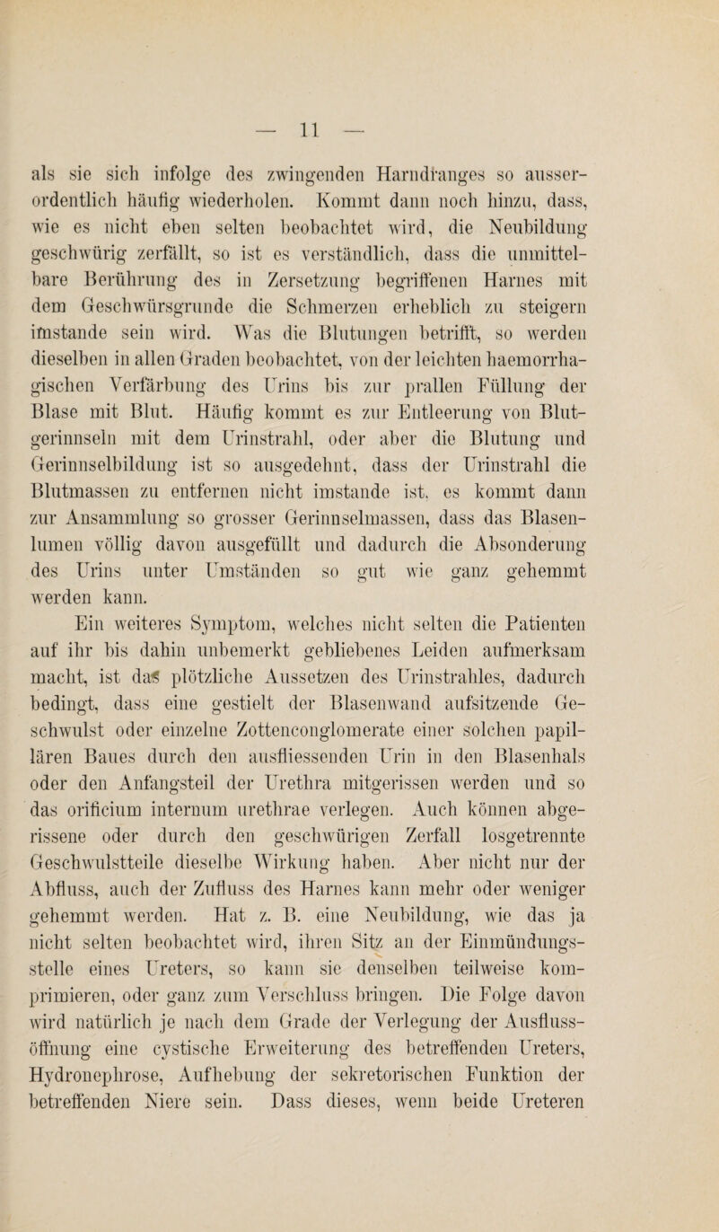 als sie sich infolge des zwingenden Harndranges so ausser¬ ordentlich häufig wiederholen. Kommt dann noch hinzu, dass, wie es nicht eben selten beobachtet wird, die Neubildung geschwürig zerfallt, so ist es verständlich, dass die unmittel¬ bare Berührung des in Zersetzung begriffenen Harnes mit dem Geschwürsgrunde die Schmerzen erheblich zu steigern imstande sein wird. Was die Blutungen betrifft, so werden dieselben in allen Graden beobachtet, von der leichten haemorrha- gischen Verfärbung des Urins bis zur prallen Füllung der Blase mit Blut. Häufig kommt es zur Entleerung von Blut- gerinnseln mit dem Urinstrahl, oder aber die Blutung und Gerinnselbildung ist so ausgedehnt, dass der Urinstrahl die Blutmassen zu entfernen nicht imstande ist. es kommt dann zur Ansammlung so grosser Gerinnselmassen, dass das Blasen¬ lumen völlig davon ausgefüllt und dadurch die Absonderung so gut o wie ganz gehemmt des Urins unter Umständen werden kann. Ein weiteres Symptom, welches nicht selten die Patienten auf ihr bis dahin unbemerkt gebliebenes Leiden aufmerksam macht, ist da£ plötzliche Aussetzen des Urinstrahles, dadurch bedingt, dass eine gestielt der Blasenwand aufsitzende Ge¬ schwulst oder einzelne Zottenconglomerate einer solchen papil¬ lären Baues durch den ausfliessenden Urin in den Blasenhals oder den Anfangsteil der Urethra mitgerissen werden und so das orificium internum urethrae verlegen. Auch können abge¬ rissene oder durch den geschwürigen Zerfall losgetrennte Geschwulstteile dieselbe Wirkung haben. Aber nicht nur der Abfluss, auch der Zufluss des Harnes kann mehr oder weniger gehemmt werden. Hat z. B. eine Neubildung, wie das ja nicht selten beobachtet wird, ihren Sitz an der Einmündungs¬ stelle eines Ureters, so kann sie denselben teilweise kom¬ primieren, oder ganz zum Verschluss bringen. Die Folge davon wird natürlich je nach dem Grade der Verlegung der Ausfluss- Öffnung eine cystische Erweiterung des betreffenden Ureters, Hydronephrose, Aufhebung der sekretorischen Funktion der betreffenden Niere sein. Dass dieses, wenn beide Ureteren