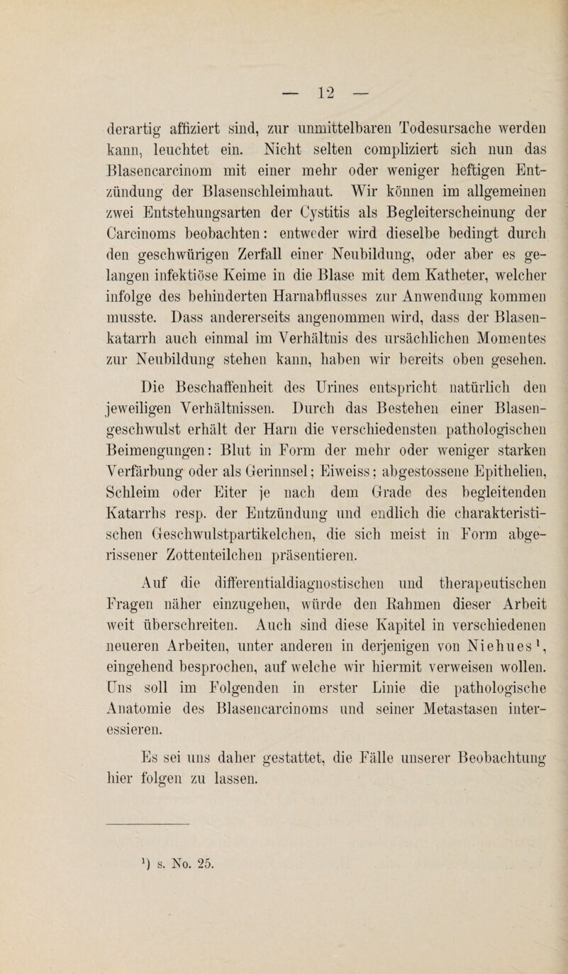 derartig affiziert sind, zur unmittelbaren Todesursache werden kann, leuchtet ein. Nicht selten compliziert sich nun das Blasencarcinom mit einer mehr oder weniger heftigen Ent¬ zündung der Blasenschleimhaut. Wir können im allgemeinen zwei Entstehungsarten der Cystitis als Begleiterscheinung der Carcinoms beobachten: entweder wird dieselbe bedingt durch den geschwürigen Zerfall einer Neubildung, oder aber es ge¬ langen infektiöse Keime in die Blase mit dem Katheter, welcher infolge des behinderten Harnabflusses zur Anwendung kommen musste. Dass andererseits angenommen wird, dass der Blasen¬ katarrh auch einmal im Verhältnis des ursächlichen Momentes zur Neubildung stehen kann, haben wir bereits oben gesehen. Die Beschaffenheit des Urines entspricht natürlich den jeweiligen Verhältnissen. Durch das Bestehen einer Blasen¬ geschwulst erhält der Harn die verschiedensten pathologischen Beimengungen: Blut in Form der mehr oder weniger starken Verfärbung oder als Gerinnsel; Eiweiss; abgestossene Epithelien, Schleim oder Eiter je nach dem Grade des begleitenden Katarrhs resp. der Entzündung und endlich die charakteristi¬ schen Geschwulstpartikelchen, die sich meist in Form abge¬ rissener Zottenteilchen präsentieren. Auf die differential diagnostischen und therapeutischen Fragen näher einzugehen, würde den Kähmen dieser Arbeit weit überschreiten. Auch sind diese Kapitel in verschiedenen neueren Arbeiten, unter anderen in derjenigen von Niehues1, eingehend besprochen, auf welche wir hiermit verweisen wollen. Uns soll im Folgenden in erster Linie die pathologische Anatomie des Blasencarcinoms und seiner Metastasen inter¬ essieren. Es sei uns daher gestattet, die Fälle unserer Beobachtung hier folgen zu lassen.