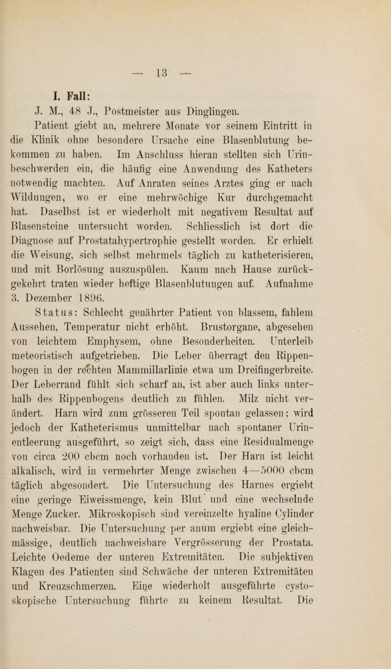 I. Fall: J. M., 48 J., Postmeister aus Dinglingen. Patient giebt an, mehrere Monate vor seinem Eintritt in die Klinik ohne besondere Ursache eine Blasenblutung be¬ kommen zu haben. Im Anschluss hieran stellten sich Urin¬ beschwerden ein, die häufig eine Anwendung des Katheters notwendig machten. Auf Anraten seines Arztes ging er nach Wildlingen, wo er eine mehrwöchige Kur durchgemacht hat. Daselbst ist er wiederholt mit negativem Resultat auf Blasensteine untersucht worden. Schliesslich ist dort die Diagnose auf Prostatahypertrophie gestellt worden. Er erhielt die Weisung, sich selbst mehrmels täglich zu katheterisieren, und mit Borlösung auszuspülen. Kaum nach Hause zurück¬ gekehrt traten wieder heftige Blasenblutungen auf. Aufnahme 3. Dezember 1896. Status: Schlecht genährter Patient von blassem, fahlem Aussehen, Temperatur nicht erhöht. Brustorgane, abgesehen von leichtem Emphysem, ohne Besonderheiten. Unterleib meteoristisch aufgetrieben. Die Leber überragt den Rippen¬ bogen in der rechten Mammillarlinie etwa um Dreifingerbreite. Der Leberrand fühlt sich scharf an, ist aber auch links unter¬ halb des Rippenbogens deutlich zu fühlen. Milz nicht ver¬ ändert. Harn wird zum grösseren Teil spontan gelassen; wird jedoch der Katheterismus unmittelbar nach spontaner Urin¬ entleerung ausgeführt, so zeigt sich, dass eine Residualmenge von circa 200 cbcm noch vorhanden ist. Der Harn ist leicht alkalisch, wird in vermehrter Menge zwischen 4—5000 cbcm täglich abgesondert. Die Untersuchung des Harnes ergiebt eine geringe Eiweissmenge, kein Blut' und eine wechselnde Menge Zucker. Mikroskopisch sind vereinzelte hyaline Cylinder nachweisbar. Die Untersuchung per anum ergiebt eine gleich- mässige, deutlich nachweisbare Vergrösserung der Prostata, Leichte Oedeme der unteren Extremitäten. Die subjektiven Klagen des Patienten sind Schwäche der unteren Extremitäten und Kreuzschmerzen. Eine wiederholt ausgeführte cysto- skopische Untersuchung führte zu keinem Resultat. Die