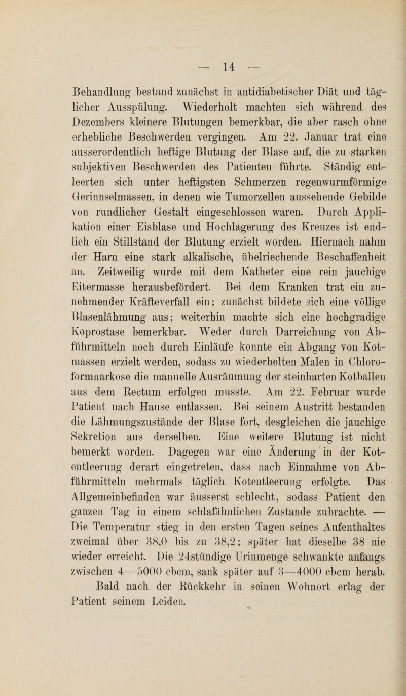 Behandlung bestand zunächst in antidiabetischer Diät und täg¬ licher Ausspülung. Wiederholt machten sich während des Dezembers kleinere Blutungen bemerkbar, die aber rasch ohne erhebliche Beschwerden vergingen. Am 22. Januar trat eine ausserordentlich heftige Blutung der Blase auf, die zu starken subjektiven Beschwerden des Patienten führte. Ständig ent¬ leerten sich unter heftigsten Schmerzen regenwurmförmige Gerinnselmassen, in denen wie Tumorzellen aussehende Gebilde von rundlicher Gestalt eingeschlossen waren. Durch Appli¬ kation einer Eisblase und Hochlagerung des Kreuzes ist end¬ lich ein Stillstand der Blutung erzielt worden. Hiernach nahm der Harn eine stark alkalische, übelriechende Beschaffenheit an. Zeitweilig wurde mit dem Katheter eine rein jauchige Eitermasse herausbefördert. Bei dem Kranken trat ein zu¬ nehmender Kräfteverfall ein; zunächst bildete sich eine völlige Blasenlähmung aus; weiterhin machte sich eine hochgradige Koprostase bemerkbar. Weder durch Darreichung von Ab¬ führmitteln noch durch Einläufe konnte ein Abgang von Kot¬ massen erzielt werden, sodass zu wiederholten Malen in Chloro¬ formnarkose die manuelle Ausräumung der steinharten Kotballen aus dem Rectum erfolgen musste. Am 22. Februar wurde Patient nach Hause entlassen. Bei seinem Austritt bestanden die Lähmungszustände der Blase fort, desgleichen die jauchige Sekretion aus derselben. Eine weitere Blutung ist nicht bemerkt worden. Dagegen war eine Änderung in der Kot¬ entleerung derart eingetreten, dass nach Einnahme von Ab¬ führmitteln mehrmals täglich Kotentleerung erfolgte. Das Allgemeinbefinden war äusserst schlecht, sodass Patient den ganzen Tag in einem schlafähnlichen Zustande zubrachte. — Die Temperatur stieg in den ersten Tagen seines Aufenthaltes zweimal über 38,0 bis zu 38,2; später hat dieselbe 38 nie wieder erreicht. Die 24stündige Urinmenge schwankte anfangs zwischen 4—5000 cbcm, sank später auf 3—4000 cbcm herab. Bald nach der Rückkehr in seinen Wohnort erlag der Patient seinem Leiden.