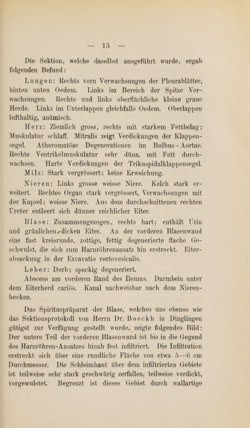 Die Sektion, welche daselbst ausgeführt wurde, ergab folgenden Befund: Lungen: Kechts vorn Verwachsungen der Pleurablätter, hinten unten Oedein. Links im Bereich der Spitze Ver¬ wachsungen. Bechts und links oberflächliche kleine graue Herde. Links im Unterlappen gleichfalls Oedem. Oberlappen lufthaltig, anämisch. Herz: Ziemlich gross, rechts mit starkem Fettbelag; Muskulatur schlaff. Mitralis zeigt Verdickungen der Klappen¬ segel. Atheromatöse Degenerationen im Bulbus - Aortae. Hechte Ventrikelmuskulatur sehr dünn, mit Fett durch¬ wachsen. Harte Verdickungen der Trikuspidalklappensegel. Milz: Stark vergrössert; keine Erweichung. Nieren: Links grosse weisse Niere. Kelch stark er¬ weitert. Beeiltes Organ stark vergrössert, Verwachsungen mit der Kapsel; weisse Niere. Aus dem durchschnittenen rechten Ureter entleert sich dünner reichlicher Eiter. Blase: Zusammengezogen, rechts hart; enthält Urin und grünlichen, dicken Eiter. An der vorderen Blasenwand eine fast kreisrunde, zottige, fettig degenerierte flache Ge¬ schwulst, die sich zum Harnröhrenansatz hin erstreckt. Eiter¬ absackung in der Excavatio rectovesicalis. Leber: Derb; speckig degeneriert. Abscess am vorderen Band des Ueums. Darmbein unter dem Eiterherd cariös. Kanal nachweisbar nach dem Nieren¬ becken. Das Spirituspräparat der Blase, welches uns ebenso wie das Sektionsprotokoll von Herrn Dr. Bo eckh in Dinglingen gütigst zur Verfügung gestellt wurde, zeigte folgendes Bild: Der untere Teil der vorderen Blasenwand ist bis in die Gegend des Harnröhren-Ansatzes hinab fest infiltriert. Die Infiltration erstreckt sich über eine rundliche Fläche von etwa 5—6 cm Durchmesser. Die Schleimhaut über dem infiltrierten Gebiete ist teilweise sehr stark geschwürig zerfallen, teilweise verdickt, vorgewulstet. Begrenzt ist dieses Gebiet durch wallartige