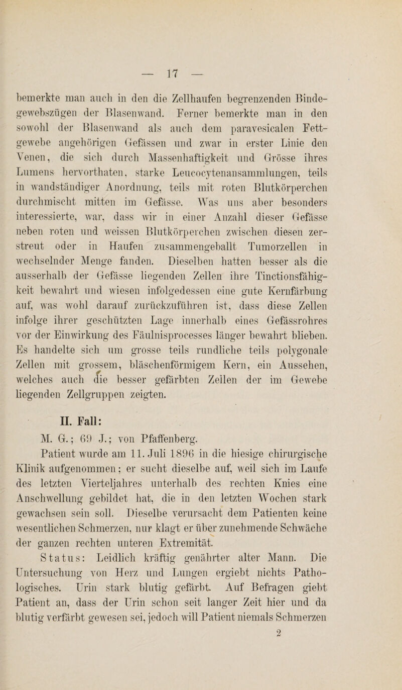 bemerkte man auch in den die Zellhaufen begrenzenden Binde- gewebszügen der Blasen wand. Ferner bemerkte man in den sowohl der Blasenwand als auch dem paravesicalen Fett¬ gewebe angehörigen Gefässen und zwar in erster Linie den Venen, die sich durch Massenhaftigkeit und Grösse ihres Lumens hervorthaten, starke Leueocytenansammlungen, teils in wandständiger Anordnung, teils mit roten Blutkörperchen durchmischt mitten im Gefässe. Was uns aber besonders interessierte, war, dass wir in einer Anzahl dieser Gefässe neben roten und weissen Blutkörperchen zwischen diesen zer¬ streut oder in Haufen zusammengeballt Tumorzellen in wechselnder Menge fanden. Dieselben hatten besser als die ausserhalb der Gefässe liegenden Zellen ihre Tinctionsfähig- keit bewahrt und wiesen infolgedessen eine gute Kernfärbung auf, was wohl darauf zurückzuführen ist, dass diese Zellen infolge ihrer geschützten Lage innerhalb eines Gefässrohres vor der Einwirkung des Fäulnisprocesses länger bewahrt blieben. Es handelte sich um grosse teils rundliche teils polygonale Zellen mit grossem, bläschenförmigem Kern, ein Aussehen, welches auch die besser gefärbten Zellen der im Gewebe liegenden Zellgruppen zeigten. II. Fall: M. G.; 69 J.; von Pfaffenberg. Patient wurde am 11. Juli 1896 in die hiesige chirurgische Klinik aufgenommen; er sucht dieselbe auf, weil sich im Laufe des letzten Vierteljahres unterhalb des rechten Knies eine Anschwellung gebildet hat, die in den letzten Wochen stark gewachsen sein soll. Dieselbe verursacht dem Patienten keine wesentlichen Schmerzen, nur klagt er über zunehmende Schwäche der ganzen rechten unteren Extremität. Status: Leidlich kräftig genährter alter Mann. Die o o Untersuchung von Herz und Lungen ergiebt nichts Patho¬ logisches. Urin stark blutig gefärbt. Auf Befragen giebt Patient an, dass der Urin schon seit langer Zeit hier und da blutig verfärbt gewesen sei, jedoch will Patient niemals Schmerzen 2