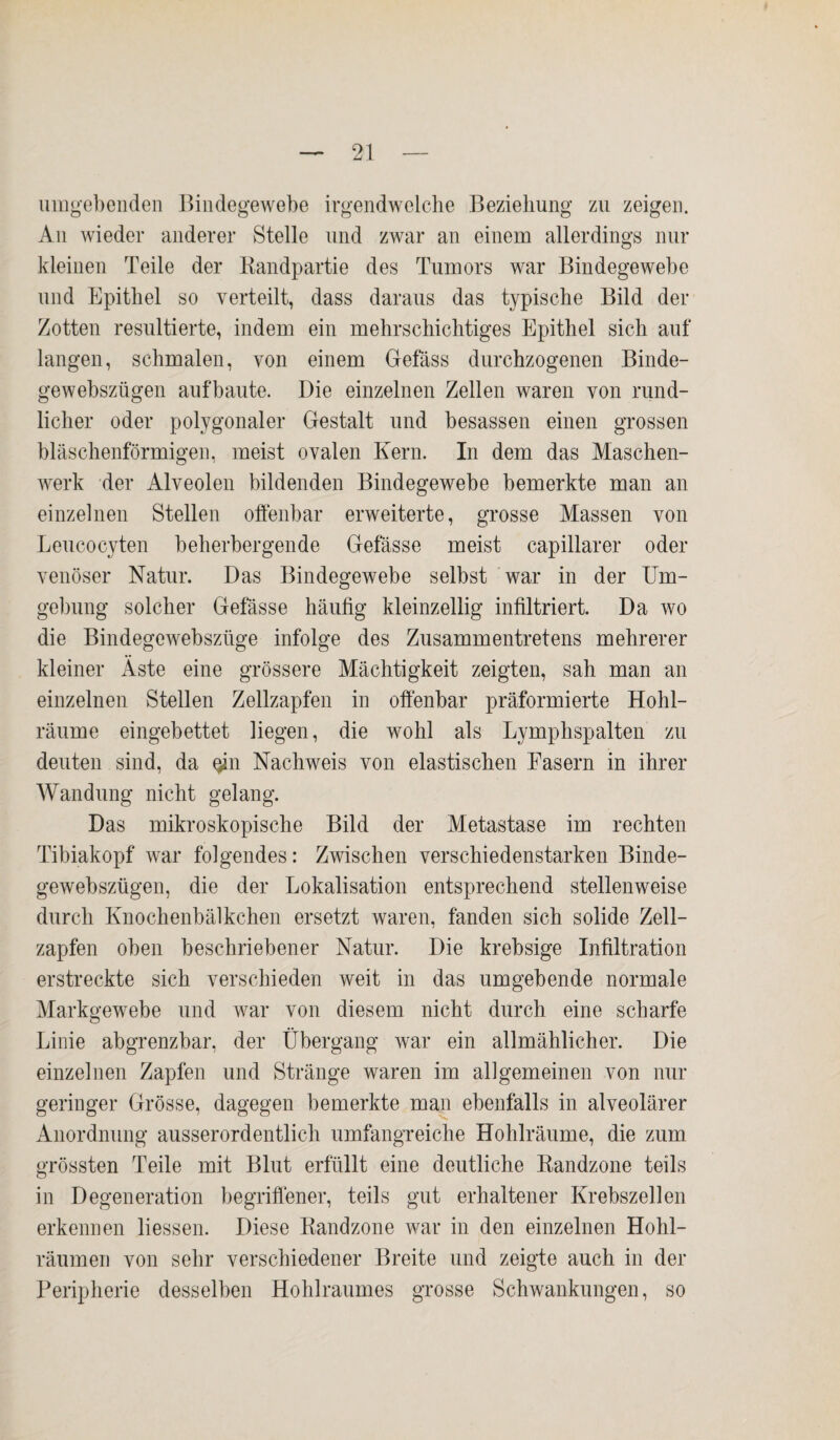 umgebenden Bindegewebe irgendwelche Beziehung zu zeigen. An wieder anderer Stelle und zwar an einem allerdings nur kleinen Teile der Randpartie des Tumors war Bindegewebe und Epithel so verteilt, dass daraus das typische Bild der Zotten resultierte, indem ein mehrschichtiges Epithel sich auf langen, schmalen, von einem Gefäss durchzogenen Binde- gewebszügen aufbaute. Die einzelnen Zellen waren von rund¬ licher oder polygonaler Gestalt und besassen einen grossen bläschenförmigen, meist ovalen Kern. In dem das Maschen¬ werk der Alveolen bildenden Bindegewebe bemerkte man an einzelnen Stellen offenbar erweiterte, grosse Massen von Leucocyten beherbergende Gefässe meist capillarer oder venöser Natur. Das Bindegewebe selbst war in der Um¬ gebung solcher Gefässe häufig kleinzellig infiltriert. Da wo die Bindegewebszüge infolge des Zusammentretens mehrerer kleiner Äste eine grössere Mächtigkeit zeigten, sah man an einzelnen Stellen Zellzapfen in offenbar präformierte Hohl¬ räume eingebettet liegen, die wohl als Lymphspalten zu deuten sind, da oin Nachweis von elastischen Fasern in ihrer Wandung nicht gelang. Das mikroskopische Bild der Metastase im rechten Tibiakopf war folgendes: Zwischen verschiedenstarken Binde- gewebszügen, die der Lokalisation entsprechend stellenweise durch Knochenbälkchen ersetzt waren, fänden sich solide Zell¬ zapfen oben beschriebener Natur. Die krebsige Infiltration erstreckte sich verschieden weit in das umgebende normale Markgewebe und war von diesem nicht durch eine scharfe Linie abgrenzbar, der Übergang war ein allmählicher. Die einzelnen Zapfen und Stränge waren im allgemeinen von nur geringer Grösse, dagegen bemerkte man ebenfalls in alveolärer Anordnung ausserordentlich umfangreiche Hohlräume, die zum grössten Teile mit Blut erfüllt eine deutliche Randzone teils in Degeneration begriffener, teils gut erhaltener Krebszellen erkennen liessen. Diese Randzone war in den einzelnen Hohl¬ räumen von sehr verschiedener Breite und zeigte auch in der Peripherie desselben Hohlraumes grosse Schwankungen, so